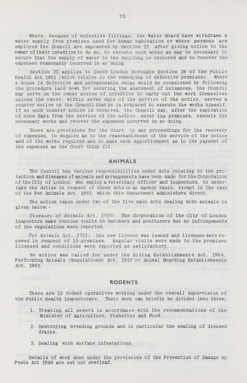 73 Where, because of defective fittings, the Water Board have withdrawn a water supply from premises used for human habitation or where persons are employed the Council are empowered by Section 23, after giving notice to the owner of their intention to do so, to execute such works as may be necessary to secure that the supply of water to the building is restored and to recover the expenses reasonably incurred in so doing. Section 25 applies to Inner London Boroughs Section 26 of the Public Health Act, 1961 (which relates to the remedying of defective premises). Where a house is defective and unreasonable delay would be occasioned by following the procedure laid down for securing the abatement of nuisances, the Council may serve on the owner notice of intention to carry out the work themselves unless the owner, within seven days of the service of the notice, serves a counter notice on the Council that he is prepared to execute the works himself. If no such counter notice is received, the Council may, after the expiration of nine days from the service of the notice, enter the premises, execute the necessary works and recover the expenses incurred in so doing. There are provisions for the Court, in any proceedings for the recovery of expenses, to enquire as to the reasonableness of the service of the notice and of the works required and to make such apportionment as to the payment of the expenses as the Court think fit. ANIMALS The Council has various responsibilities under Acts relating to the pro tection and diseases of animals and arrangements have been made for the Corporation of the City of London, who employ a Veterinary Officer and inspectors, to under take the duties in respect of these Acts on an agency basis, except in the case of the Pet Animals Act, 1951, which this Department administers direct. The action taken under two of the five main Acts dealing with animals is given below: - Diseases of Animals Act, 1950: The Corporation of the City of London inspectors make routine visits to butchers and poulturers but no infringements of the regulations were reported. Pet Animals Act, 1951: One new license was issued and licenses were re newed in respect of 15 premises. Regular visits were made to the premises licensed and conditions were reported as satisfactory. No action was called for under the Riding Establishments Act, 1964, Performing Animals (Regulations) Act, 1925 or Animal Boarding Establishments Act, 1963. RODENTS There are 13 rodent operatives working under the overall supervision of the Public Health Inspectorate. Their work can briefly be divided into three; 1. Treating all sewers in accordance with the recommendations of the Minister of Agriculture, Fisheries and Pood. 2. Destroying breeding grounds and in particular the sealing of disused drains. 3. Dealing with surface infestations. Details of work done under the provisions of the Prevention of Damage by Pests Act 1949 are set out overleaf.