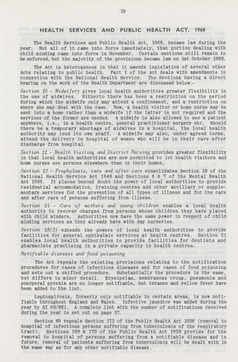 19 HEALTH SERVICES AND PUBLIC HEALTH ACT, 1968 The Health Services and Public Health Act, 1968, became law during the year. Not all of it came into force immediately, that portion dealing with child minding came into force in November. Certain sections still remain to be enforced, but the majority of the provisions became law on 1st October 1968. The Act is heterogenous in that it amends legislation of several other Acts relating to public health. Part I of the Act deals with amendments in connection with the National Health Service. The Sections having a direct bearing on the work of the Health Department are discussed below:- Section 10 - Midwifery gives local health authorities greater flexibility in the use of midwives. Hitherto there has been a restriction on the period during which the midwife only may attend a confinement, and a restriction on where she may deal with the case. Now, a health visitor or home nurse may be sent into a home rather than a midwife if the latter is not required and the services of the former are needed. A midwife is also allowed to see a patient anywhere, i.e., in a health centre, general practitioner surgery etc. Should there be a temporary shortage of midwives in a hospital, the local health authority may lend its own staff. A midwife may also, under agreed terms, attend the delivery in hospital of women who will be in their care after discharge from hospital. Section 11 - Health Visiting and District Nursing provides greater flexibility in that local health authorities are now permitted to let health visitors and home nurses see persons elsewhere than in their homes. Section 12 - Prophylaxis, care and after care consolidates Section 28 of the National Health Service Act 1946 and Sections 6 & 7 of the Mental Health Act 1959. It places beyond doubt the power of local authorities to provide residential accommodation, training centres and other ancillary or supple mentary services for the prevention of all types of illness and for the care and after care of persons suffering from illness. Section 14 - Care of mothers and young children enables a local health authority to recover charges from persons whose children they have placed with child minders. Authorities now have the same power in respect of child minding services as they already have with day nurseries. Section 18(3) extends the powers of local health authorities to provide facilities for general ophthalmic services at health centres. Section 21 enables local health authorities to provide facilities for dentists and pharmacists practising in a private capacity in health centres. Notifiable diseases and food poisoning The Act repeals the existing provisions relating to the notification procedures for cases of infectious diseases and for cases of food poisoning and sets out a unified procedure. Substantially the procedure is the same, but differs in minor detail. Erysipelas, membranous croup, pneumonia and puerperal pyrexia are no longer notifiable, but tetanus and yellow fever have been added to the list. Leptospirosis, formerly only notifiable in certain areas, is now noti fiable throughout England and Wales. Infective jaundice was added during the year by SI 68/861. A complete list with the number of notifications received during the year is set out on page 57. Section 69 repeals Section 172 of the Public Health Act 1936 (removal to hospital of infectious persons suffering from tuberculosis of the respiratory tract). Sections 169 & 170 of the Public Health Act 1936 provide for the removal to hospital of persons suffering from a notifiable disease and in future, removal of patients suffering from tuberculosis will be dealt with in the same way as for any other notifiable disease.