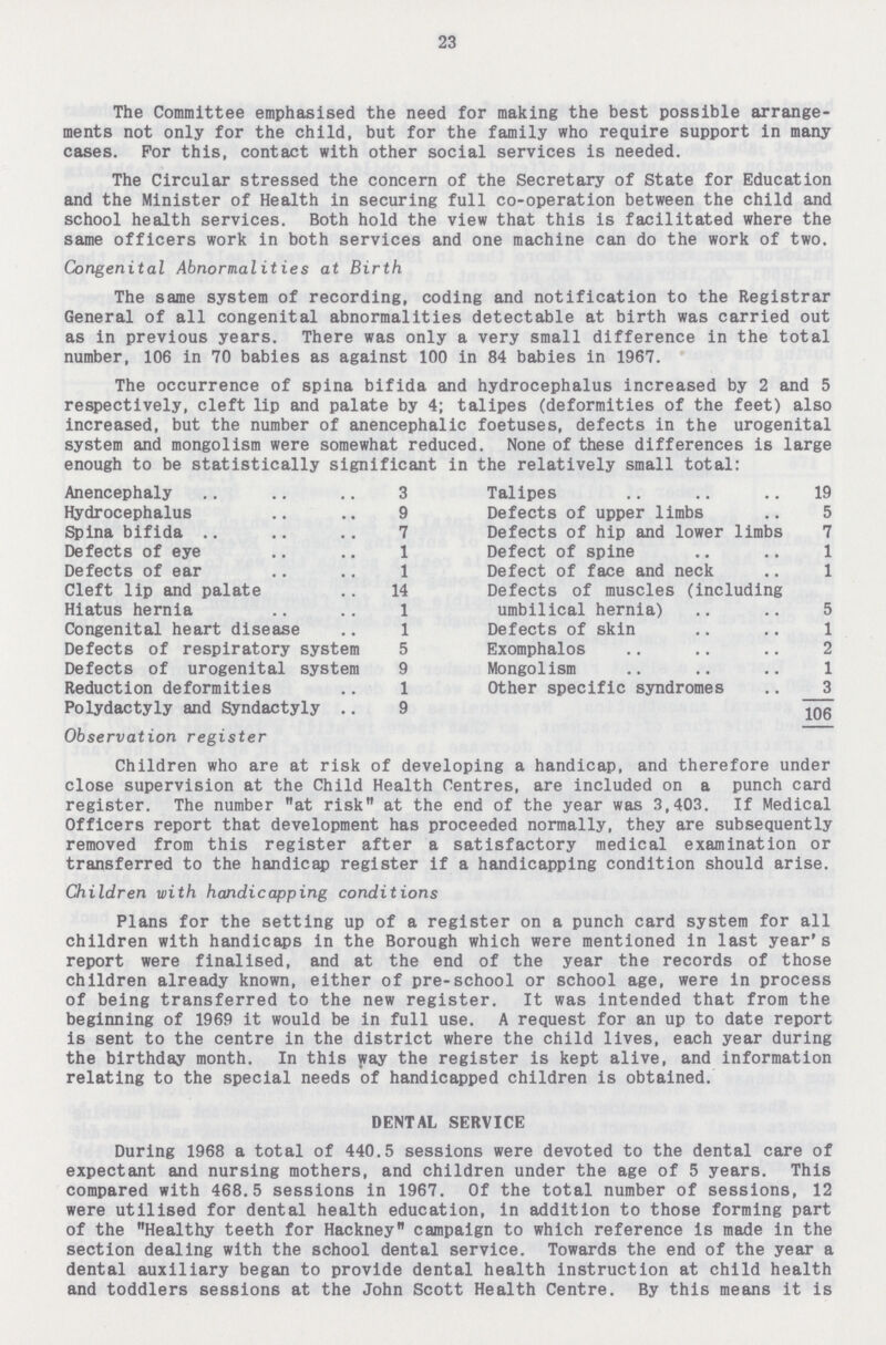 23 The Committee emphasised the need for making the best possible arrange ments not only for the child, but for the family who require support in many cases. For this, contact with other social services is needed. The Circular stressed the concern of the Secretary of State for Education and the Minister of Health in securing full co-operation between the child and school health services. Both hold the view that this is facilitated where the same officers work in both services and one machine can do the work of two. Congenital Abnormalities at Birth The same system of recording, coding and notification to the Registrar General of all congenital abnormalities detectable at birth was carried out as in previous years. There was only a very small difference in the total number, 106 in 70 babies as against 100 in 84 babies in 1967. The occurrence of spina bifida and hydrocephalus increased by 2 and 5 respectively, cleft lip and palate by 4; talipes (deformities of the feet) also increased, but the number of anencephalic foetuses, defects in the urogenital system and mongolism were somewhat reduced. None of these differences is large enough to be statistically significant in the relatively small total: Anencephaly 3 Talipes 19 Hydrocephalus 9 Defects of upper limbs 5 Spina bifida 7 Defects of hip and lower limbs 7 Defects of eye 1 Defect of spine 1 Defects of ear 1 Defect of face and neck 1 Cleft lip and palate 14 Defects of muscles (including Hiatus hernia 1 umbilical hernia) 5 Congenital heart disease 1 Defects of skin 1 Defects of respiratory system 5 Exomphalos 2 Defects of urogenital system 9 Mongolism 1 Reduction deformities 1 Other specific syndromes 3 Polydactyly and Syndactyly 9 106 Observation register Children who are at risk of developing a handicap, and therefore under close supervision at the Child Health Centres, are included on a punch card register. The number at risk at the end of the year was 3,403. If Medical Officers report that development has proceeded normally, they are subsequently removed from this register after a satisfactory medical examination or transferred to the handicap register if a handicapping condition should arise. Children with handicapping conditions Plans for the setting up of a register on a punch card system for all children with handicaps in the Borough which were mentioned in last year's report were finalised, and at the end of the year the records of those children already known, either of pre-school or school age, were in process of being transferred to the new register. It was intended that from the beginning of 1969 it would be in full use. A request for an up to date report is sent to the centre in the district where the child lives, each year during the birthday month. In this way the register is kept alive, and information relating to the special needs of handicapped children is obtained. DENTAL SERVICE During 1968 a total of 440.5 sessions were devoted to the dental care of expectant and nursing mothers, and children under the age of 5 years. This compared with 468.5 sessions in 1967. Of the total number of sessions, 12 were utilised for dental health education, in addition to those forming part of the Healthy teeth for Hackney campaign to which reference is made in the section dealing with the school dental service. Towards the end of the year a dental auxiliary began to provide dental health instruction at child health and toddlers sessions at the John Scott Health Centre. By this means it is