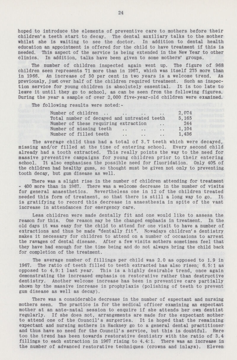24 hoped to introduce the elements of preventive care to mothers before their children's teeth start to decay. The dental auxiliary talks to the mother whilst she is waiting to see the doctor. In addition to dental health education an appointment is offered for the child to have treatment if this is needed. This aspect of the service is being extended in the New Year to other clinics. In addition, talks have been given to some mothers' groups. The number of children inspected again went up. The figure of 968 children seen represents 71 more than in 1967, which was itself 275 more than in 1966. An increase of 50 per cent in two years is a welcome trend. As previously, just over half of the children required treatment. Such an inspec tion service for young children is absolutely essential. It is too late to leave it until they go to school, as can be seen from the following figures. During the year a sample of over 2,000 five-year-old children were examined. The following results were noted:- Number of children 2,074 Total number of decayed and untreated teeth 5,165 Number of these requiring extraction 244 Number of missing teeth 1,104 Number of filled teeth 1,436 The average child thus had a total of 3.7 teeth which were decayed, missing and/or filled at the time of entering school. Every second child already had a tooth extracted. This really points the way to the need for massive preventive campaigns for young children prior to their entering school. It also emphasises the possible need for fluoridation. Only 40% of the children had healthy gums, so thought must be given not only to preventing tooth decay, but gum disease as well. There was a slight rise in the number of children attending for treatment - 400 more than in 1967. There was a welcome decrease in the number of visits for general anaesthetics. Nevertheless one in 12 of the children treated needed this form of treatment, so that there is still a long way to go. It is gratifying to record this decrease in anaesthesia in spite of the vast increase in attendances for emergency care. Less children were made dentally fit and one would like to assess the reason for this. One reason may be the changed emphasis in treatment. In the old days it was easy for the child to attend for one visit to have a number of extractions and thus be made dentally fit. Nowadays children's dentistry makes it necessary for children to attend on a number of occasions to arrest the ravages of dental disease. After a few visits mothers sometimes feel that they have had enough for the time being and do not always bring the child back for completion of the treatment. The average number of fillings per child was 2.0 as opposed to 1.9 in 1967. The ratio of teeth filled to teeth extracted has also risen; 6.5:1 as opposed to 4.9:1 last year. This is a highly desirable trend, once again demonstrating the increased emphasis on restorative rather than destructive dentistry. Another welcome increase has been in preventive care partially shown by the massive increase in prophylaxis (polishing of teeth to prevent gum disease as well as decay). There was a considerable decrease in the number of expectant and nursing mothers seen. The practice is for the medical officer examining an expectant mother at an ante-natal session to enquire if she attends her own dentist regularly. If she does not, arrangements are made for the expectant mother to attend one of the Council's surgeries. It is hoped that the remaining expectant and nursing mothers in Hackney go to a general dental practitioner and thus have no need for the Council's service, but this is doubtful. Here too the trend has been towards restorative dentistry with the ratio of 3.4 fillings to each extraction in 1967 rising to 4.4:1. There was an increase in the number of advanced restorative techniques (crowns and inlays).