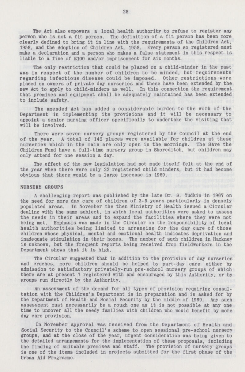 28 The Act also empowers a local health authority to refuse to register any person who is not a fit person. The definition of a fit person has been more clearly defined to bring it in line with the requirements of the Children Act, 1958, and the Adoption of Children Act, 1958. Every person so registered must make a declaration and a person who makes a false statement in this respect is liable to a fine of £100 and/or imprisonment for six months. The only restriction that could be placed on a child-minder in the past was in respect of the number of children to be minded, but requirements regarding infectious disease could be imposed. Other restrictions were placed on owners of private day nurseries and these have been extended by the new Act to apply to child-minders as well. In this connection the requirement that premises and equipment shall be adequately maintained has been extended to include safety. The amended Act has added a considerable burden to the work of the Department in implementing its provisions and it will be necessary to appoint a senior nursing officer specifically to undertake the visiting that will be involved. There were seven nursery groups registered by the Council at the end of the year. A total of 142 places were available for children at these nurseries which in the main are only open in the mornings. The Save the Children Fund have a full-time nursery group in Shoreditch, but children may only attend for one session a day. The effect of the new legislation had not made itself felt at the end of the year when there were only 22 registered child minders, but it had become obvious that there would be a large increase in 1969. NURSERY GROUPS A challenging report was published by the late Dr. S. Yudkin in 1967 on the need for more day care of children of 3-5 years particularly in densely populated areas. In November the then Ministry of Health issued a Circular dealing with the same subject, in which local authorities were asked to assess the needs in their areas and to expand the facilities where they were not being met. Emphasis was made in the Circular on the responsibility of local health authorities being limited to arranging for the day care of those children whose physical, mental and emotional health indicates deprivation and inadequate stimulation in their homes. The number of such children in Hackney is unknown, but the frequent reports being received from fieldworkers in the Department shows that it is high. The Circular suggested that in addition to the provision of day nurseries and creches, more children should be helped by part-day care either by admission to satisfactory privately-run pre-school nursery groups of which there are at present 7 registered with and encouraged by this Authority, or by groups run directly by the Authority. An assessment of the demand for all types of provision requiring consul tation with the Children's Department is in preparation and is asked for by the Department of Health and Social Security by the middle of 1969. Any such assessment must necessarily be a rough one as it is not possible at any one time to uncover all the needy families with children who would benefit by more day care provision. In November approval was received from the Department of Health and Social Security to the Council's scheme to open sessional pre-school nursery groups, and at the close of the year, urgent consideration was being given to the detailed arrangements for the implementation of these proposals, including the finding of suitable premises and staff. The provision of nursery groups is one of the items included in projects submitted for the first phase of the Urban Aid Programme.