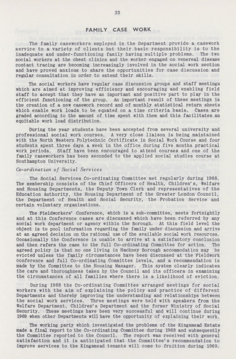 33 FAMILY CASE WORK The family caseworkers employed in the Department provide a casework service to a variety of clients but their basic responsibility is to the inadequate and under-functioning family having multiple problems. The two social workers at the chest clinics and the worker engaged on venereal disease contact tracing are becoming increasingly involved in the social work section and have proved anxious to share the opportunities for case discussion and regular consultation in order to extend their skills. The social workers have regular case discussion groups and staff meetings which are aimed at improving efficiency and encouraging and enabling field staff to accept that they have an important and positive part to play in the efficient functioning of the group. An important result of these meetings is the creation of a new casework record and of monthly statistical return sheets which enable work loads to be equated on a time criteria basis. Cases are graded according to the amount of time spent with them and this facilitates an equitable work load distribution. During the year students have been accepted from several university and professional social work courses. A very close liaison is being maintained with the North Western Polytechnic Certificate in Social Work Course and four students spent three days a week in the office during five months practical work periods. Staff have been encouraged to attend courses and one of the family caseworkers has been seconded to the applied social studies course at Southampton University. Co-ordination of Social Services The Social Services Co-ordinating Committee met regularly during 1968. The membership consists of the Chief Officers of Health, Children's, Welfare and Housing Departments, the Deputy Town Clerk and representatives of the Education Authority, the Housing Department of the Greater London Council, the Department of Health and Social Security, the Probation Service and certain voluntary organisations. The Fieldworkers' Conference, which is a sub-committee, meets fortnightly and at this Conference cases are discussed which have been referred by any social work department or agency within the Borough. At this field level the object is to pool information regarding the family under discussion and arrive at an agreed decision on the rational use of the available social work resources. Occasionally the Conference is unable to arrive at a satisfactory conclusion and then refers the case to the full Co-ordinating Committee for action. The agreed policy is that no one living in Hackney Borough accommodation may be evicted unless the family circumstances have been discussed at the Fieldwork conference and full Co-ordinating Committee levels, and a recommendation is made by the Committee to the Housing Manager. This system clearly indicates the care and thoroughness taken by the Council and its officers in examining the circumstances of all families where there is a likelihood of eviction. During 1968 the Co-ordinating Committee arranged meetings for social workers with the aim of explaining the policy and practice of different Departments and thereby improving the understanding and relationships between the social work services. Three meetings were held with speakers from the Welfare Department, Children's Department and the former Ministry of Social Security. These meetings have been very successful and will continue during 1969 when other Departments will have the opportunity of explaining their work. The working party which investigated the problems of the Kingsmead Estate made a final report to the Co-ordinating Committee during 1968 and subsequently the Committee reported to the Council. The report was received with general satisfaction and it is anticipated that the Committee's recommendation to improve services to the Kingsmead tenants will come to fruition during 1969.