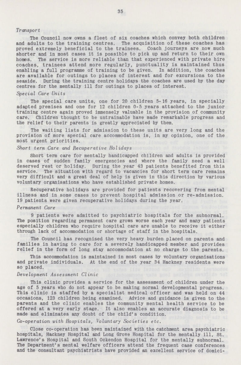 35 Transport The Council now owns a fleet of six coaches which convey both children and adults to the training centres. The acquisition of these coaches has proved extremely beneficial to the trainees. Coach journeys are now much shorter and in most cases it is possible to pick up and return to their own homes. The service is more reliable than that experienced with private hire coaches, trainees attend more regularly, punctuality is maintained thus enabling a full programme of training to be given. In addition, the coaches are available for outings to places of interest and for excursions to the seaside. During the training centre holidays the coaches are used by the day centres for the mentally ill for outings to places of interest. Special Care Units The special care units, one for 20 children 5-16 years, in specially adapted premises and one for 12 children 0-5 years attached to the junior training centre again proved immensely valuable in the provision of community care. Children thought to be untrainable have made remarkable progress and the relief to their parents is greatly appreciated by them. The waiting lists for admission to these units are very long and the provision of more special care accommodation is, in my opinion, one of the most urgent priorities. Short tern Care and Recuperative Holidays Short term care for mentally handicapped children and adults is provided in cases of sudden family emergencies and where the family need a well deserved rest or holiday. During the year 43 patients benefited from this service. The situation with regard to vacancies for short term care remains very difficult and a great deal of help is given in this direction by various voluntary organisations who have established private homes. Recuperative holidays are provided for patients recovering from mental illness and in some cases to prevent hospital admission or re-admission. 19 patients were given recuperative holidays during the year. Permanent Care 9 patients were admitted to psychiatric hospitals for the subnormal. The position regarding permanent care grows worse each year and many patients especially children who require hospital care are unable to receive it either through lack of accommodation or shortage of staff in the hospitals. The Council has recognised the very heavy burden placed on parents and families in having to care for a severely handicapped member and provides relief in the form of long stay accommodation at no charge to the parents. This accommodation is maintained in most cases by voluntary organisations and private individuals. At the end of the year 34 Hackney residents were so placed. Development Assessment Clinic This clinic provides a service for the assessment of children under the age of 5 years who do not appear to be making normal developmental progress. This clinic is staffed by a specialist medical officer and was held on 44 occasions, 123 children being examined. Advice and guidance is given to the parents and the clinic enables the community mental health service to be offered at a very early stage. It also enables an accurate diagnosis to be made and eliminates any doubt of the child's condition. Co-operation with Hospitals, Voluntary Societies etc. Close co-operation has been maintained with the catchment area psychiatric hospitals, Hackney Hospital and Long Grove Hospital for the mentally ill, St. Lawrence's Hospital and South Ockendon Hospital for the mentally subnormal. The Department's mental welfare officers attend the frequent case conferences and the consultant psychiatrists have provided an excellent service of domici¬