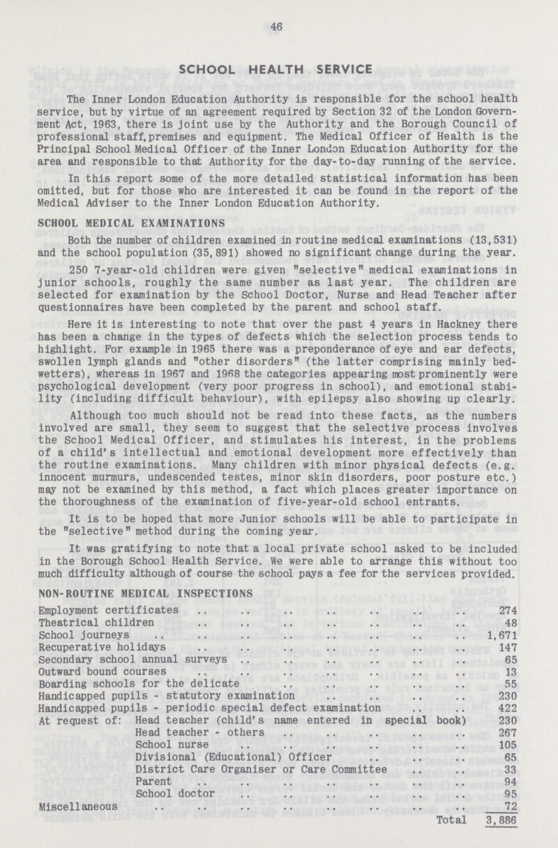 46 SCHOOL HEALTH SERVICE The Inner London Education Authority is responsible for the school health service, but by virtue of an agreement required by Section 32 of the London Govern ment Act, 1963, there is joint use by the Authority and the Borough Council of professional staff, premises and equipment. The Medical Officer of Health is the Principal School Medical Officer of the Inner London Education Authority for the area and responsible to that Authority for the day-to-day running of the service. In this report some of the more detailed statistical information has been omitted, but for those who are interested it can be found in the report of the Medical Adviser to the Inner London Education Authority. SCHOOL MEDICAL EXAMINATIONS Both the number of children examined in routine medical examinations (13,531) and the school population (35,891) showed no significant change during the year. 250 7-year-old children were given selective medical examinations in junior schools, roughly the same number as last year. The children are selected for examination by the School Doctor, Nurse and Head Teacher after questionnaires have been completed by the parent and school staff. Here it is interesting to note that over the past 4 years in Hackney there has been a change in the types of defects which the selection process tends to highlight. For example in 1965 there was a preponderance of eye and ear defects, swollen lymph glands and other disorders (the latter comprising mainly bed wetters), whereas in 1967 and 1968 the categories appearing most prominently were psychological development (very poor progress in school), and emotional stabi lity (including difficult behaviour), with epilepsy also showing up clearly. Although too much should not be read into these facts, as the numbers involved are small, they seem to suggest that the selective process involves the School Medical Officer, and stimulates his interest, in the problems of a child's intellectual and emotional development more effectively than the routine examinations. Many children with minor physical defects (e.g. innocent murmurs, undescended testes, minor skin disorders, poor posture etc.) may not be examined by this method, a fact which places greater importance on the thoroughness of the examination of five-year-old school entrants. It is to be hoped that more Junior schools will be able to participate in the selective method during the coming year. It was gratifying to note that a local private school asked to be included in the Borough School Health Service. We were able to arrange this without too much difficulty although of course the school pays a fee for the services provided. NON-ROUTINE MEDICAL INSPECTIONS Employment certificates 274 Theatrical children 48 School journeys 1,671 Recuperative holidays 147 Secondary school annual surveys 65 Outward bound courses 13 Boarding schools for the delicate 55 Handicapped pupils - statutory examination 230 Handicapped pupils - periodic special defect examination 422 At request of: Head teacher (child's name entered in special book) 230 Head teacher - others 267 School nurse 105 Divisional (Educational) Officer 65 District Care Organiser or Care Committee 33 Parent 94 School doctor 95 Miscellaneous 72 Total 3,886