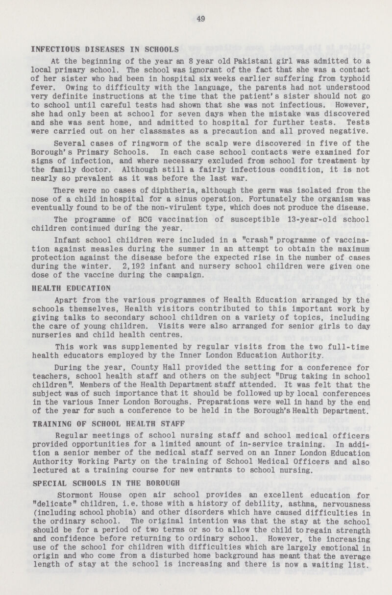 49 INFECTIOUS DISEASES IN SCHOOLS At the beginning of the year an 8 year old Pakistani girl was admitted to a local primary school. The school was ignorant of the fact that she was a contact of her sister who had been in hospital six weeks earlier suffering from typhoid fever. Owing to difficulty with the language, the parents had not understood very definite instructions at the time that the patient's sister should not go to school until careful tests had shown that she was not infectious. However, she had only been at school for seven days when the mistake was discovered and she was sent home, and admitted to hospital for further tests. Tests were carried out on her classmates as a precaution and all proved negative. Several cases of ringworm of the scalp were discovered in five of the Borough's Primary Schools. In each case school contacts were examined for signs of infection, and where necessary excluded from school for treatment by the family doctor. Although still a fairly infectious condition, it is not nearly so prevalent as it was before the last war. There were no cases of diphtheria, although the germ was isolated from the nose of a child in hospital for a sinus operation. Fortunately the organism was eventually found to be of the non-virulent type, which does not produce the disease. The programme of BCG vaccination of susceptible 13-year-old school children continued during the year. Infant school children were included in a crash programme of vaccina tion against measles during the summer in an attempt to obtain the maximum protection against the disease before the expected rise in the number of cases during the winter. 2,192 infant and nursery school children were given one dose of the vaccine during the campaign. HEALTH EDUCATION Apart from the various programmes of Health Education arranged by the schools themselves, Health visitors contributed to this important work by giving talks to secondary school children on a variety of topics, including the care of young children. Visits were also arranged for senior girls to day nurseries and child health centres. This work was supplemented by regular visits from the two full-time health educators employed by the Inner London Education Authority. During the year, County Hall provided the setting for a conference for teachers, school health staff and others on the subject Drug taking in school children. Members of the Health Department staff attended. It was felt that the subject was of such importance that it should be followed up by local conferences in the various Inner London Boroughs. Preparations were well in hand by the end of the year for such a conference to be held in the Borough's Health Department. TRAINING OF SCHOOL HEALTH STAFF Regular meetings of school nursing staff and school medical officers provided opportunities for a limited amount of in-service training. In addi tion a senior member of the medical staff served on an Inner London Education Authority Working Party on the training of School Medical Officers and also lectured at a training course for new entrants to school nursing. SPECIAL SCHOOLS IN THE BOROUGH Stormont House open air school provides an excellent education for delicate children, i.e. those with a history of debility, asthma, nervousness (including school phobia) and other disorders which have caused difficulties in the ordinary school. The original intention was that the stay at the school should be for a period of two terms or so to allow the child to regain strength and confidence before returning to ordinary school. However, the increasing use of the school for children with difficulties which are largely emotional in origin and who come from a disturbed home background has meant that the average length of stay at the school is increasing and there is now a waiting list.