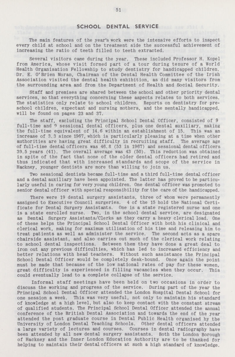 51 SCHOOL DENTAL SERVICE The main features of the year's work were the intensive efforts to inspect every child at school and on the treatment side the successful achievement of increasing the ratio of teeth filled to teeth extracted. Several visitors came during the year. These included Professor H. Kopel from America, whose visit formed part of a tour during tenure of a World Health Organisation Fellowship to study dentistry for handicapped children. Dr. E. O'Brien Moran, Chairman of the Dental Health Committee of the Irish Association visited the dental health exhibition, as did many visitors from the surrounding area and from the Department of Health and Social Security. Staff and premises are shared between the school and other priority dental services, so that everything concerning these aspects relates to both services. The statistics only relate to school children. Reports on dentistry for pre school children, expectant and nursing mothers, and the mentally handicapped, will be found on pages 23 and 37. The staff, excluding the Principal School Dental Officer, consisted of 9 full-time and 9 sessional dental officers, plus one dental auxiliary, making the full-time equivalent of 14.6 within an establishment of 15. This was an increase of 3.3 since 1967. which is particularly pleasing at a time when other authorities are having great difficulty in recruiting staff. The average age of full-time dental officers was 46.8 (53 in 1967) and sessional dental officers 39.5 years (41). The overall average was 43 (50). This reduction was obtained in spite of the fact that none of the older dental officers had retired and thus indicated that with increased standards and scope of the service in Hackney, younger dentists are more than willing to join us. Two sessional dentists became full-time and a third full-time dental officer and a dental auxiliary have been appointed. The latter has proved to be particu larly useful in caring for very young children. One dental officer was promoted to senior dental officer with special responsibility for the care of the handicapped. There were 19 dental surgery assistants, three of whom were permanently assigned to Executive Council surgeries. 4 of the 15 hold the National Certi ficate for Dental Surgery Assistants. One is a state registered nurse and one is a state enrolled nurse. Two, in the school dental service, are designated as Dental Surgery Assistants/Clerks as they carry a heavy clerical load. One of these helps the Principal School Dental Officer with both his clinical and clerical work, making for maximum utilisation of his time and releasing him to treat patients as well as administer the service. The second acts as a spare chairside assistant, and also carries out much of the clerical work relating to school dental inspections. Between them they have done a great deal to iron out any previous difficulties, which has led to increased efficiency and better relations with head teachers. Without such assistance the Principal School Dental Officer would be completely desk-bound. Once again the point must be made that because of the low national rates of pay for these women, great difficulty is experienced in filling vacancies when they occur. This could eventually lead to a complete collapse of the service. Informal staff meetings have been held on two occasions in order to discuss the working and progress of the service. During part of the year the Principal School Dental Officer attended the London Hospital Dental School for one session a week. This was very useful, not only to maintain his standard of knowledge at a high level, but also to keep contact with the constant stream of qualified students. The Principal School Dental Officer attended the annual conference of the British Dental Association and towards the end of the year attended the post graduate course in Dental Public Health organised by the University of London Dental Teaching Schools. Other dental officers attended a large variety of lectures and courses. Courses in dental radiography have been attended by all new dental surgery assistants. Both the London Borough of Hackney and the Inner London Education Authority are to be thanked for helping to maintain their dental officers at such a high standard of knowledge.