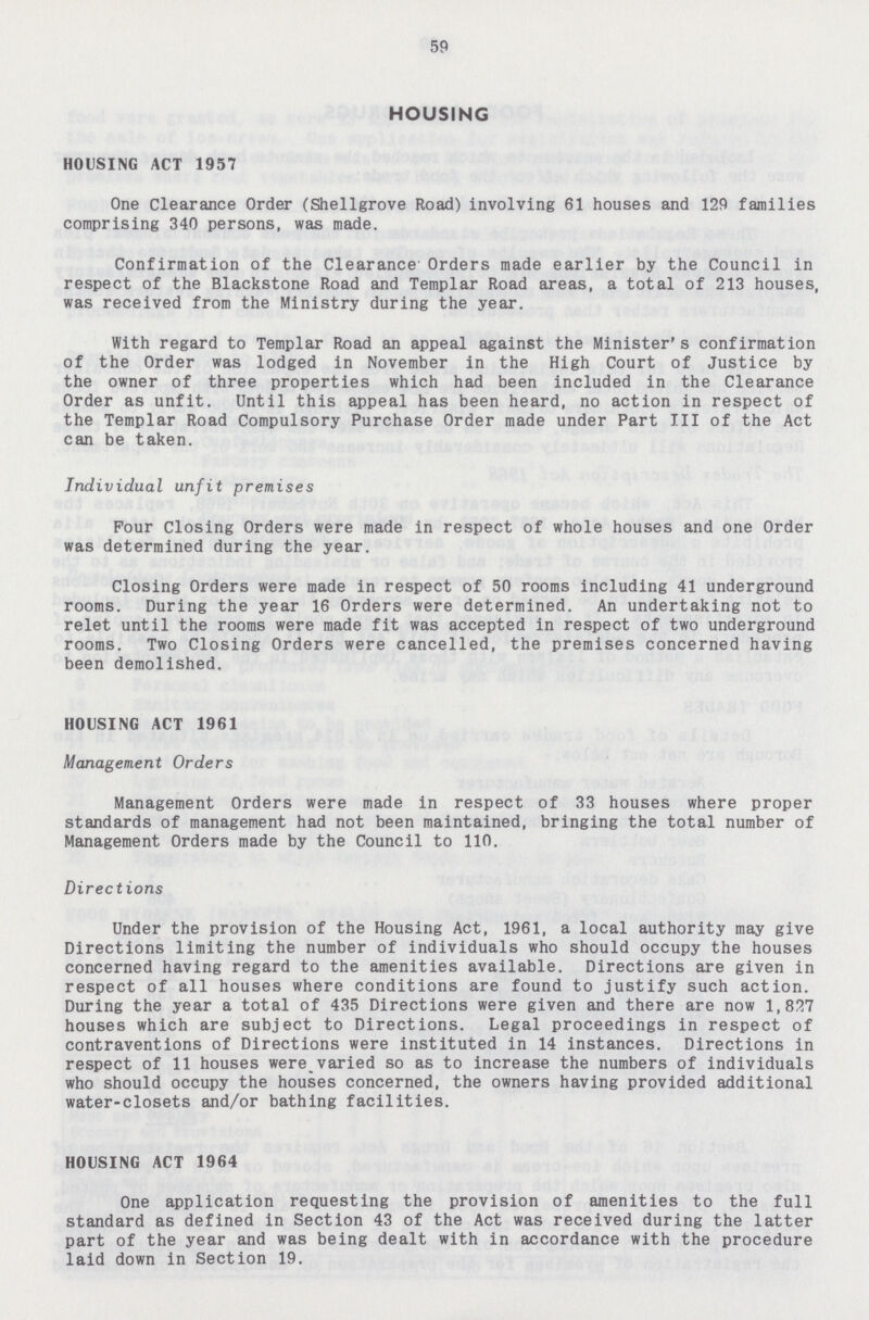 59 HOUSING HOUSING ACT 1957 One Clearance Order (Shellgrove Road) involving 61 houses and 129 families comprising 340 persons, was made. Confirmation of the Clearance Orders made earlier by the Council in respect of the Blackstone Road and Templar Road areas, a total of 213 houses, was received from the Ministry during the year. With regard to Templar Road an appeal against the Minister's confirmation of the Order was lodged in November in the High Court of Justice by the owner of three properties which had been included in the Clearance Order as unfit. Until this appeal has been heard, no action in respect of the Templar Road Compulsory Purchase Order made under Part III of the Act can be taken. Individual unfit premises Pour Closing Orders were made in respect of whole houses and one Order was determined during the year. Closing Orders were made in respect of 50 rooms including 41 underground rooms. During the year 16 Orders were determined. An undertaking not to relet until the rooms were made fit was accepted in respect of two underground rooms. Two Closing Orders were cancelled, the premises concerned having been demolished. HOUSING ACT 1961 Management Orders Management Orders were made in respect of 33 houses where proper standards of management had not been maintained, bringing the total number of Management Orders made by the Council to 110. Directions Under the provision of the Housing Act, 1961, a local authority may give Directions limiting the number of individuals who should occupy the houses concerned having regard to the amenities available. Directions are given in respect of all houses where conditions are found to justify such action. During the year a total of 435 Directions were given and there are now 1,827 houses which are subject to Directions. Legal proceedings in respect of contraventions of Directions were instituted in 14 instances. Directions in respect of 11 houses werevaried so as to increase the numbers of individuals who should occupy the houses concerned, the owners having provided additional water-closets and/or bathing facilities. HOUSING ACT 1964 One application requesting the provision of amenities to the full standard as defined in Section 43 of the Act was received during the latter part of the year and was being dealt with in accordance with the procedure laid down in Section 19.