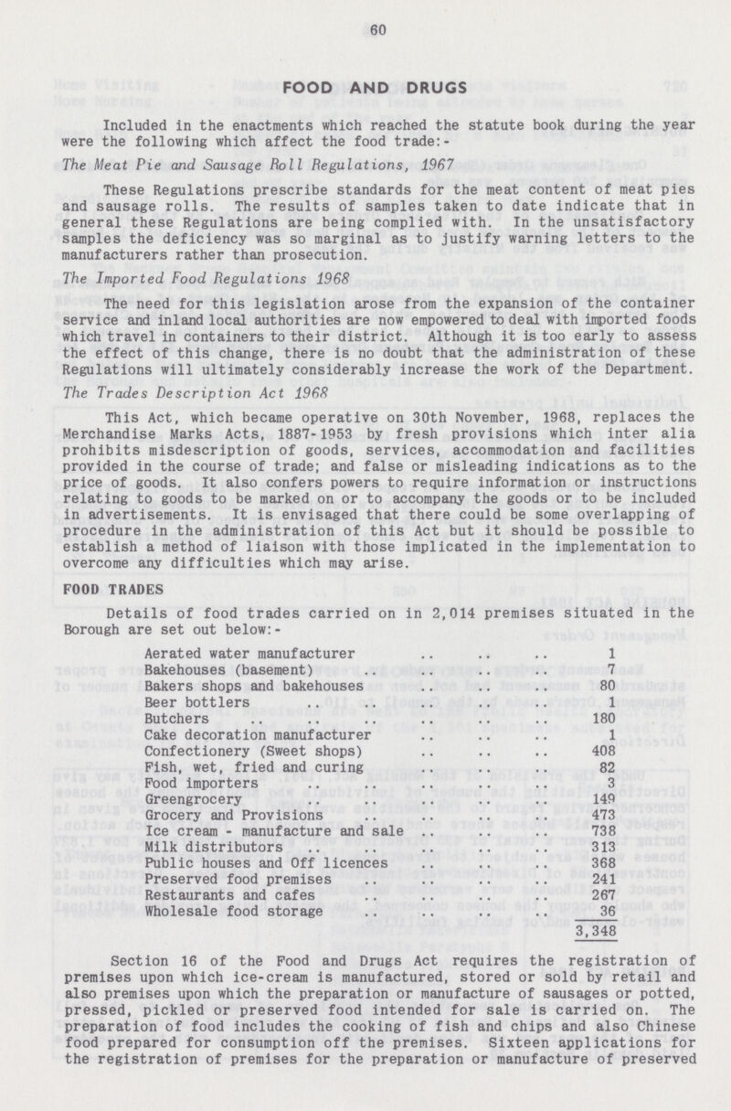 60 FOOD AND DRUGS Included in the enactments which reached the statute book during the year were the following which affect the food trade:- The Meat Pie and Sausage Roll Regulations, 1967 These Regulations prescribe standards for the meat content of meat pies and sausage rolls. The results of samples taken to date indicate that in general these Regulations are being complied with. In the unsatisfactory samples the deficiency was so marginal as to justify warning letters to the manufacturers rather than prosecution. The Imported Food Regulations 1968 The need for this legislation arose from the expansion of the container service and inland local authorities are now empowered to deal with inported foods which travel in containers to their district. Although it is too early to assess the effect of this change, there is no doubt that the administration of these Regulations will ultimately considerably increase the work of the Department. The Trades Description Act 1968 This Act, which became operative on 30th November, 1968, replaces the Merchandise Marks Acts, 1887-1953 by fresh provisions which inter alia prohibits misdescription of goods, services, accommodation and facilities provided in the course of trade; and false or misleading indications as to the price of goods. It also confers powers to require information or instructions relating to goods to be marked on or to accompany the goods or to be included in advertisements. It is envisaged that there could be some overlapping of procedure in the administration of this Act but it should be possible to establish a method of liaison with those implicated in the implementation to overcome any difficulties which may arise. FOOD TRADES Details of food trades carried on in 2,014 premises Borough are set out below:- situated in the Aerated water manufacturer 1 Bakehouses (basement) 7 Bakers shops and bakehouses 80 Beer bottlers 1 Butchers 180 Cake decoration manufacturer 1 Confectionery (Sweet shops) 408 Pish, wet, fried and curing 82 Pood importers 3 Greengrocery 149 Grocery and Provisions 473 Ice cream - manufacture and sale 738 Milk distributors 313 Public houses and Off licences 368 Preserved food premises 241 Restaurants and cafes 267 Wholesale food storage 36 3,348 Section 16 of the Food and Drugs Act requires the registration of premises upon which ice-cream is manufactured, stored or sold by retail and also premises upon which the preparation or manufacture of sausages or potted, pressed, pickled or preserved food intended for sale is carried on. The preparation of food includes the cooking of fish and chips and also Chinese food prepared for consumption off the premises. Sixteen applications for the registration of premises for the preparation or manufacture of preserved