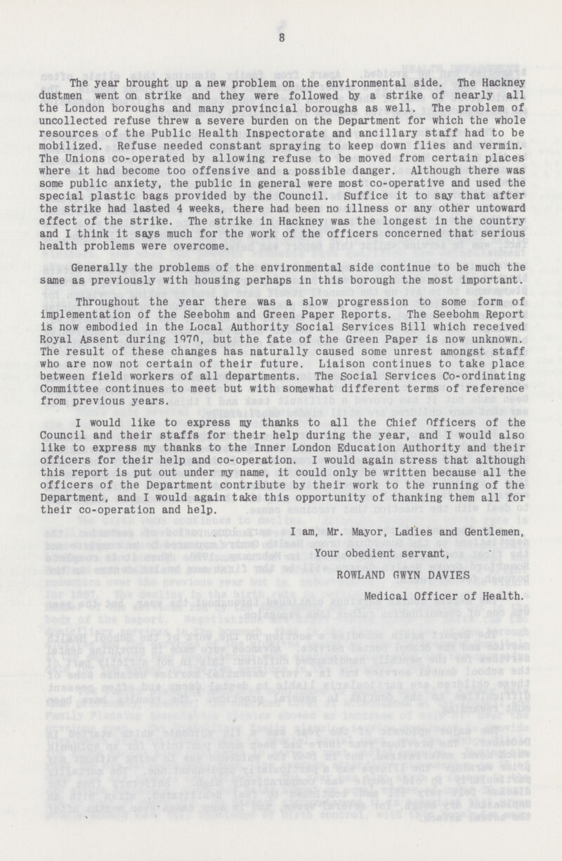 8 The year brought up a new problem on the environmental side. The Hackney dustmen went on strike and they were followed by a strike of nearly all the London boroughs and many provincial boroughs as well. The problem of uncollected refuse threw a severe burden on the Department for which the whole resources of the Public Health Inspectorate and ancillary staff had to be mobilized. Refuse needed constant spraying to keep down flies and vermin. The Unions co-operated by allowing refuse to be moved from certain places where it had become too offensive and a possible danger. Although there was some public anxiety, the public in general were most co-operative and used the special plastic bags provided by the Council. Suffice it to say that after the strike had lasted 4 weeks, there had been no illness or any other untoward effect of the strike. The strike in Hackney was the longest in the country and I think it says much for the work of the officers concerned that serious health problems were overcome. Generally the problems of the environmental side continue to be much the same as previously with housing perhaps in this borough the most important. Throughout the year there was a slow progression to some form of implementation of the Seebohm and Green Paper Reports. The Seebohm Report is now embodied in the Local Authority Social Services Bill which received Royal Assent during 1970, but the fate of the Green Paper is now unknown. The result of these changes has naturally caused some unrest amongst staff who are now not certain of their future. Liaison continues to take place between field workers of all departments. The Social Services Co-ordinating Committee continues to meet but with somewhat different terms of reference from previous years. I would like to express my thanks to all the Chief Officers of the Council and their staffs for their help during the year, and I would also like to express my thanks to the Inner London Education Authority and their officers for their help and co-operation. I would again stress that although this report is put out under my name, it could only be written because all the officers of the Department contribute by their work to the running of the Department, and I would again take this opportunity of thanking them all for their co-operation and help. I am, Mr. Mayor, Ladies and Gentlemen, Your obedient servant, ROWLAND GWYN DAVIES Medical Officer of Health.