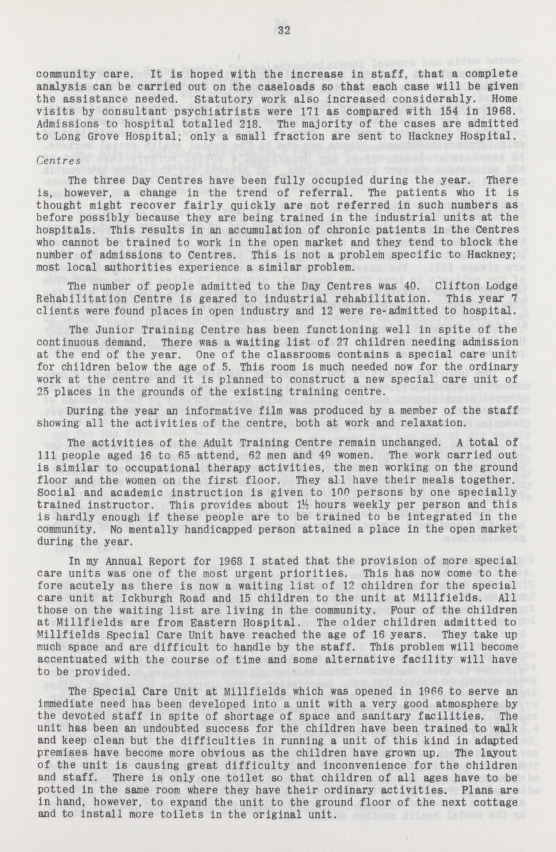 32 community care. It is hoped with the increase in staff, that a complete analysis can be carried out on the caseloads so that each case will be given the assistance needed. Statutory work also increased considerably. Home visits by consultant psychiatrists were 171 as compared with 154 in 1968. Admissions to hospital totalled 218. The majority of the cases are admitted to Long Grove Hospital; only a small fraction are sent to Hackney Hospital. Centres The three Day Centres have been fully occupied during the year. There is, however, a change in the trend of referral. The patients who it is thought might recover fairly quickly are not referred in such numbers as before possibly because they are being trained in the industrial units at the hospitals. This results in an accumulation of chronic patients in the Centres who cannot be trained to work in the open market and they tend to block the number of admissions to Centres. This is not a problem specific to Hackney; most local authorities experience a similar problem. The number of people admitted to the Day Centres was 40. Clifton Lodge Rehabilitation Centre is geared to industrial rehabilitation. This year 7 clients were found places in open industry and 12 were re-admitted to hospital. The Junior Training Centre has been functioning well in spite of the continuous demand. There was a waiting list of 27 children needing admission at the end of the year. One of the classrooms contains a special care unit for children below the age of 5. This room is much needed now for the ordinary work at the centre and it is planned to construct a new special care unit of 25 places in the grounds of the existing training centre. During the year an informative film was produced by a member of the staff showing all the activities of the centre, both at work and relaxation. The activities of the Adult Training Centre remain unchanged. A total of 111 people aged 16 to 65 attend, 62 men and 49 women. The work carried out is similar to occupational therapy activities, the men working on the ground floor and the women on the first floor. They all have their meals together. Social and academic instruction is given to 100 persons by one specially trained instructor. This provides about VA hours weekly per person and this is hardly enough if these people are to be trained to be integrated in the community. No mentally handicapped person attained a place in the open market during the year. In my Annual Report for 1968 I stated that the provision of more special care units was one of the most urgent priorities. This has now come to the fore acutely as there is now a waiting list of 12 children for the special care unit at Ickburgh Road and 15 children to the unit at Millfields. All those on the waiting list are living in the community. Pour of the children at Millfields are from Eastern Hospital. The older children admitted to Millfields Special Care Unit have reached the age of 16 years. They take up much space and are difficult to handle by the staff. This problem will become accentuated with the course of time and some alternative facility will have to be provided. The Special Care Unit at Millfields which was opened in 1966 to serve an immediate need has been developed into a unit with a very good atmosphere by the devoted staff in spite of shortage of space and sanitary facilities. The unit has been an undoubted success for the children have been trained to walk and keep clean but the difficulties in running a unit of this kind in adapted premises have become more obvious as the children have grown up. The layout of the unit is causing great difficulty and inconvenience for the children and staff. There is only one toilet so that children of all ages have to be potted in the same room where they have their ordinary activities. Plans are in hand, however, to expand the unit to the ground floor of the next cottage and to install more toilets in the original unit.