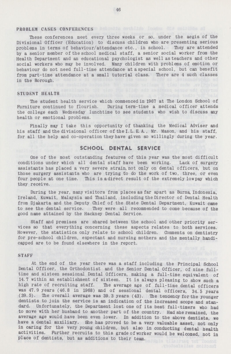 46 PROBLEM CASES CONFERENCES These conferences meet every three weeks or so, under the aegis of the Divisional Officer (Education) to discuss children who are presenting serious problems in terms of behaviour/attendance etc., in school. They are attended by a senior member of the school medical staff, a senior social worker from the Health Department and an educational psychologist as well as teachers and other social workers who may be involved. Many children with problems of emotion or behaviour do not need full-time attendance at a special school, but can benefit from part-time attendance at a small tutorial class. There are 4 such classes in the Borough. STUDENT HEALTH The student health service which commenced in 1967 at The London School of Furniture continued to flourish. During term-time a medical officer attends the college each Wednesday lunchtime to see students who wish to discuss any health or emotional problems. Finally may I take this opportunity of thanking the Medical Adviser and his staff and the divisional officer of the I. L. E. A., Mr. Mason, and his staff, for all the help and co-operation they have given so willingly during the year. SCHOOL DENTAL SERVICE One of the most outstanding features of this year was the most difficult conditions under which all dental staff have been working. Lack of surgery assistants has placed a very severe strain, not only on dental officers, but on those surgery assistants who are trying to do the work of two, three, or even four people at one time. This is a direct result of the extremely low pay which they receive. During the year, many visitors from places as far apart as Burma, Indonesia, Ireland, Kuwait, Malaysia and Thailand, including the Director of Dental Health from Djakarta and the Deputy Chief of the State Dental Department, Kuwait came to see the dental service. They were all recommended to come because of the good name attained by the Hackney Dental Service. Staff and premises are shared between the school and other priority ser vices so that everything concerning these aspects relates to both services. However, the statistics only relate to school children. Comments on dentistry for pre-school children, expectant and nursing mothers and the mentally handi capped are to be found elsewhere in the report. STAFF At the end of the year there was a staff including the Principal School Dental Officer, the Orthodontist and the Senior Dental Officer, of nine full time and sixteen sessional Dental Officers, making a full-time equivalent of 14.7 within an establishment of sixteen. It is always pleasing to show such a high rate of recruiting staff. The average age of full-time dental officers was 47.9 years (46.8 in 1968) and of sessional dental officers, 34.5 years (39.5). The overall average was 39.3 years (43). Hie tendency for the younger dentists to join the service is an indication of the increased scope and stan dard. Unfortunately, the Department lost one of its best full-timers who had to move with her husband to another part of the country. Had she remained, the average age would have been even lower. In addition to the above dentists, we have a dental auxiliary. She has proved to be a very valuable asset, not only in caring for the very young children, but also in conducting dental health activities. Further recruits to this grade of worker would be welcomed, not in place of dentists, but as additions to their team.