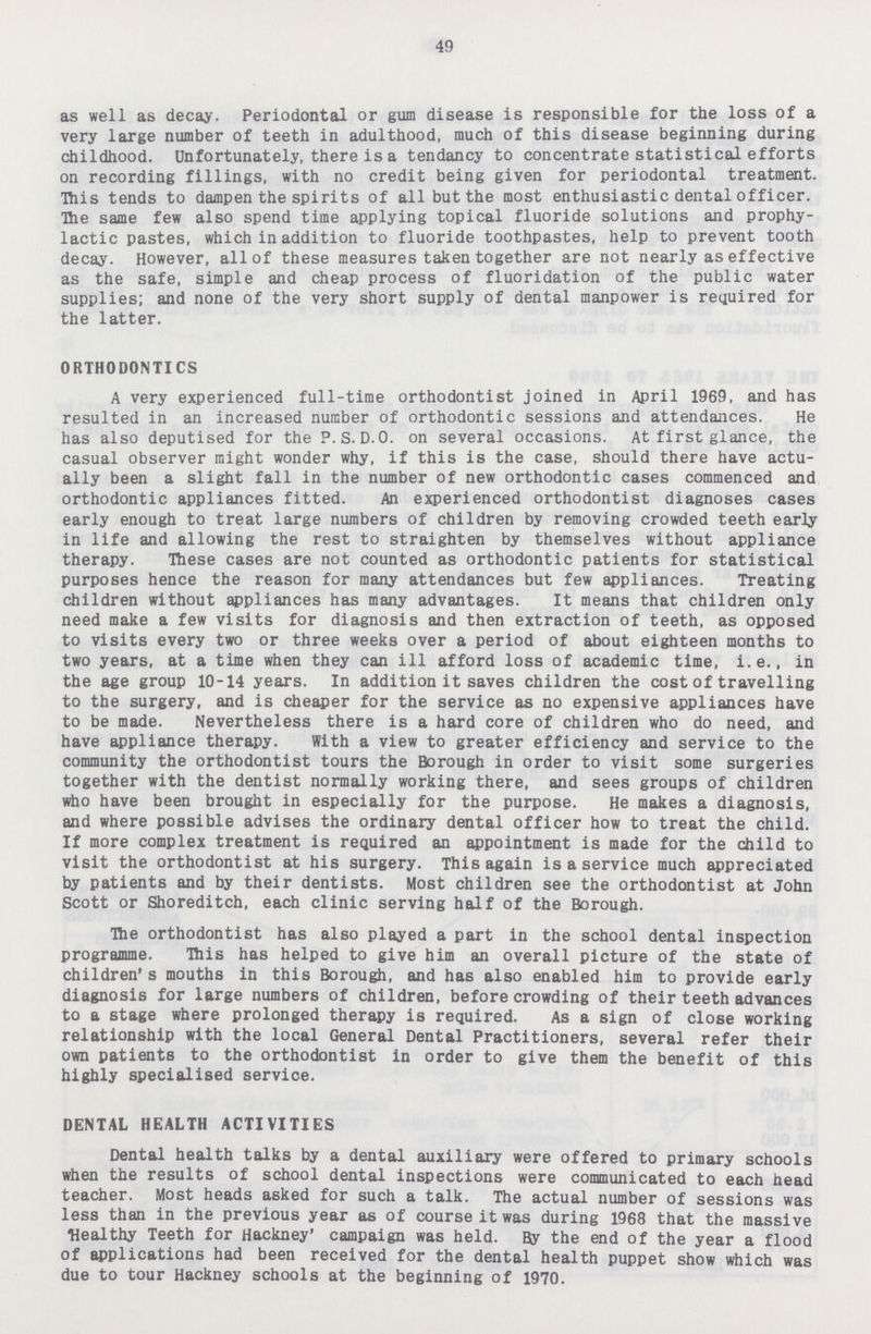 49 as well as decay. Periodontal or gum disease is responsible for the loss of a very large number of teeth in adulthood, much of this disease beginning during childhood. Unfortunately, there is a tendancy to concentrate statistical efforts on recording fillings, with no credit being given for periodontal treatment. This tends to dampen the spirits of all but the most enthusiastic dental officer. The same few also spend time applying topical fluoride solutions and prophy lactic pastes, which in addition to fluoride toothpastes, help to prevent tooth decay. However, all of these measures taken together are not nearly as effective as the safe, simple and cheap process of fluoridation of the public water supplies; and none of the very short supply of dental manpower is required for the latter. ORTHODONTICS A very experienced full-time orthodontist joined in April 1969, and has resulted in an increased number of orthodontic sessions and attendances. He has also deputised for the P.S.D.O. on several occasions. At first glance, the casual observer might wonder why, if this is the case, should there have actu ally been a slight fall in the number of new orthodontic cases commenced and orthodontic appliances fitted. An experienced orthodontist diagnoses cases early enough to treat large numbers of children by removing crowded teeth early in life and allowing the rest to straighten by themselves without appliance therapy. These cases are not counted as orthodontic patients for statistical purposes hence the reason for many attendances but few appliances. Treating children without appliances has many advantages. It means that children only need make a few visits for diagnosis and then extraction of teeth, as opposed to visits every two or three weeks over a period of about eighteen months to two years, at a time when they can ill afford loss of academic time, i.e., in the age group 10-14 years. In addition it saves children the cost of travelling to the surgery, and is cheaper for the service as no expensive appliances have to be made. Nevertheless there is a hard core of children who do need, and have appliance therapy. With a view to greater efficiency and service to the community the orthodontist tours the Borough in order to visit some surgeries together with the dentist normally working there, and sees groups of children who have been brought in especially for the purpose. He makes a diagnosis, and where possible advises the ordinary dental officer how to treat the child. If more complex treatment is required an appointment is made for the child to visit the orthodontist at his surgery. This again is a service much appreciated by patients and by their dentists. Most children see the orthodontist at John Scott or Shoreditch, each clinic serving half of the Borough. The orthodontist has also played a part in the school dental inspection programme. This has helped to give him an overall picture of the state of children's mouths in this Borough, and has also enabled him to provide early diagnosis for large numbers of children, before crowding of their teeth advances to a stage where prolonged therapy is required. As a sign of close working relationship with the local General Dental Practitioners, several refer their own patients to the orthodontist in order to give them the benefit of this highly specialised service. DENTAL HEALTH ACTIVITIES Dental health talks by a dental auxiliary were offered to primary schools when the results of school dental inspections were communicated to each head teacher. Most heads asked for such a talk. The actual number of sessions was less than in the previous year as of course it was during 1968 that the massive Wealthy Teeth for Hackney' campaign was held. By the end of the year a flood of applications had been received for the dental health puppet show which was due to tour Hackney schools at the beginning of 1970.