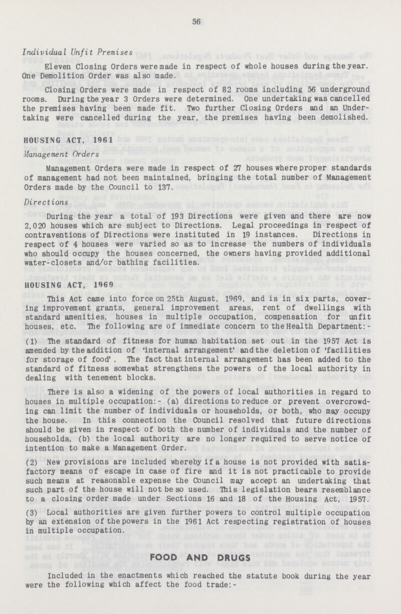 56 Individual Unfit Premises Eleven Closing Orders were made in respect of whole houses during the year. One Demolition Order was also made. Closing Orders were made in respect of 82 rooms including 56 underground rooms. During the year 3 Orders were determined. One undertaking was cancelled the premises having been made fit. Two further Closing Orders and an Under taking were cancelled during the year, the premises having been demolished. HOUSING ACT, 1961 Management Orders Management Orders were made in respect of 27 houses where proper standards of management had not been maintained, bringing the total number of Management Orders made by the Council to 137. Directions During the year a total of 193 Directions were given and there are now 2,020 houses which are subject to Directions. Legal proceedings in respect of contraventions of Directions were instituted in 19 instances. Directions in respect of 4 houses were varied so as to increase the numbers of individuals who should occupy the houses concerned, the owners having provided additional water-closets and/or bathing facilities. HOUSING ACT, 1969 This Act came into force on 25th August, 1969, and is in six parts, cover ing improvement grants, general improvement areas, rent of dwellings with standard amenities, houses in multiple occupation, compensation for unfit houses, etc. The following are of immediate concern to the Health Department:- (1) The standard of fitness for human habitation set out in the 1957 Act is amended by the addition of internal arrangement' and the deletion of 'facilities for storage of food' . The fact that internal arrangement has been added to the standard of fitness somewhat strengthens the powers of the local authority in dealing with tenement blocks. There is also a widening of the powers of local authorities in regard to houses in multiple occupation:- (a) directions to reduce or prevent overcrowd ing can limit the number of individuals or households, or both, who may occupy the house. In this connection the Council resolved that future directions should be given in respect of both the number of individuals and the number of households, (b) the local authority are no longer required to serve notice of intention to make a Management Order. (2) New provisions are included whereby if a house is not provided with satis factory means of escape in case of fire and it is not practicable to provide such means at reasonable expense the Council may accept an undertaking that such part of the house will not be so used. This legislation bears resemblance to a closing order made under Sections 16 and 18 of the Housing Act, 1957. (3) Local authorities are given further powers to control multiple occupation by an extension of the powers in the 1961 Act respecting registration of houses in multiple occupation. FOOD AND DRUGS Included in the enactments which reached the statute book during the year were the following which affect the food trade:-