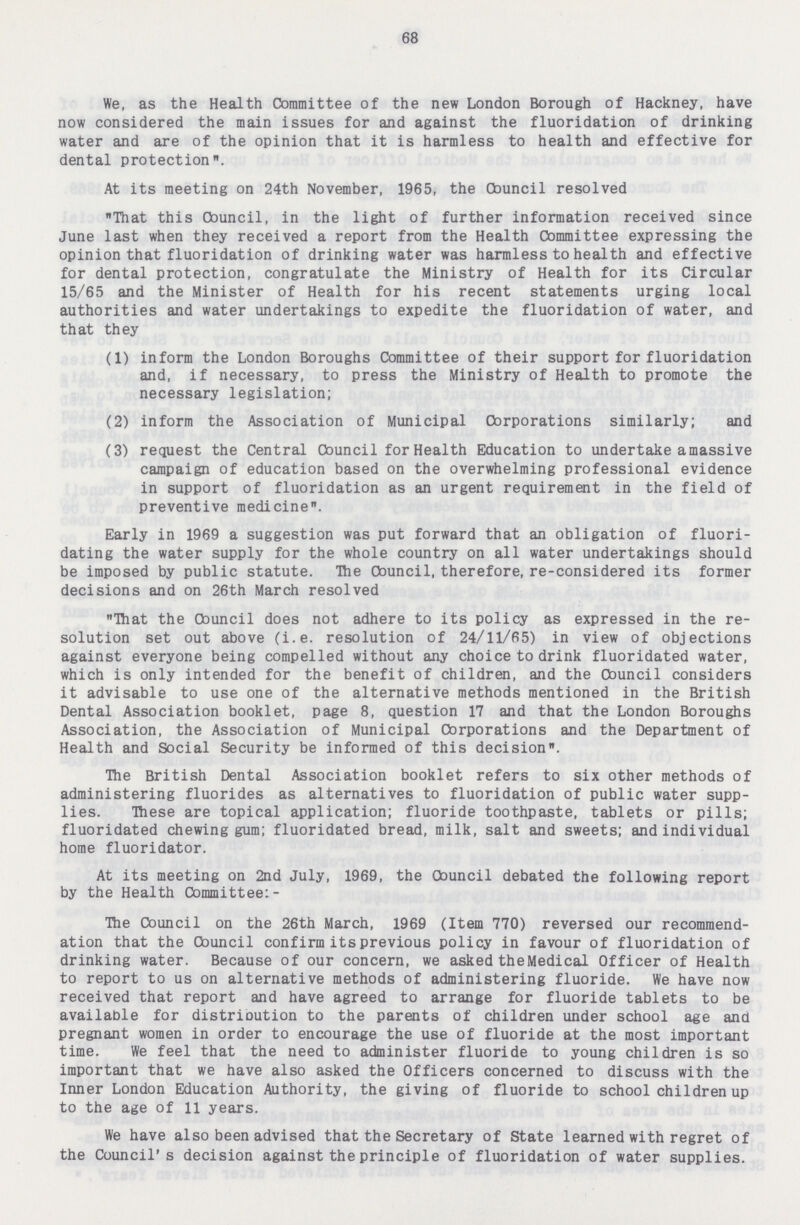 68 We, as the Health Committee of the new London Borough of Hackney, have now considered the main issues for and against the fluoridation of drinking water and are of the opinion that it is harmless to health and effective for dental protection. At its meeting on 24th November, 1965, the Cbuncil resolved That this Council, in the light of further information received since June last when they received a report from the Health Committee expressing the opinion that fluoridation of drinking water was harmless to health and effective for dental protection, congratulate the Ministry of Health for its Circular 15/65 and the Minister of Health for his recent statements urging local authorities and water undertakings to expedite the fluoridation of water, and that they (1) inform the London Boroughs Committee of their support for fluoridation and, if necessary, to press the Ministry of Health to promote the necessary legislation; (2) inform the Association of Municipal Corporations similarly; and (3) request the Central Council for Health Education to undertake a massive campaign of education based on the overwhelming professional evidence in support of fluoridation as an urgent requirement in the field of preventive medicine. Early in 1969 a suggestion was put forward that an obligation of fluori dating the water supply for the whole country on all water undertakings should be imposed by public statute. The Council, therefore, re-considered its former decisions and on 26th March resolved That the Cbuncil does not adhere to its policy as expressed in the re solution set out above (i.e. resolution of 24/11/65) in view of objections against everyone being compelled without any choice to drink fluoridated water, which is only intended for the benefit of children, and the Council considers it advisable to use one of the alternative methods mentioned in the British Dental Association booklet, page 8, question 17 and that the London Boroughs Association, the Association of Municipal Corporations and the Department of Health and Social Security be informed of this decision. The British Dental Association booklet refers to six other methods of administering fluorides as alternatives to fluoridation of public water supp lies. These are topical application; fluoride toothpaste, tablets or pills; fluoridated chewing gum; fluoridated bread, milk, salt and sweets; and individual home fluoridator. At its meeting on 2nd July, 1969, the Cbuncil debated the following report by the Health Committee;- The Council on the 26th March, 1969 (Item 770) reversed our recommend ation that the Council confirm its previous policy in favour of fluoridation of drinking water. Because of our concern, we asked the Medical Officer of Health to report to us on alternative methods of administering fluoride. We have now received that report and have agreed to arrange for fluoride tablets to be available for distrioution to the parents of children under school age and pregnant women in order to encourage the use of fluoride at the most important time. We feel that the need to administer fluoride to young children is so important that we have also asked the Officers concerned to discuss with the Inner London Education Authority, the giving of fluoride to school children up to the age of 11 years. We have also been advised that the Secretary of State learned with regret of the Council's decision against the principle of fluoridation of water supplies.