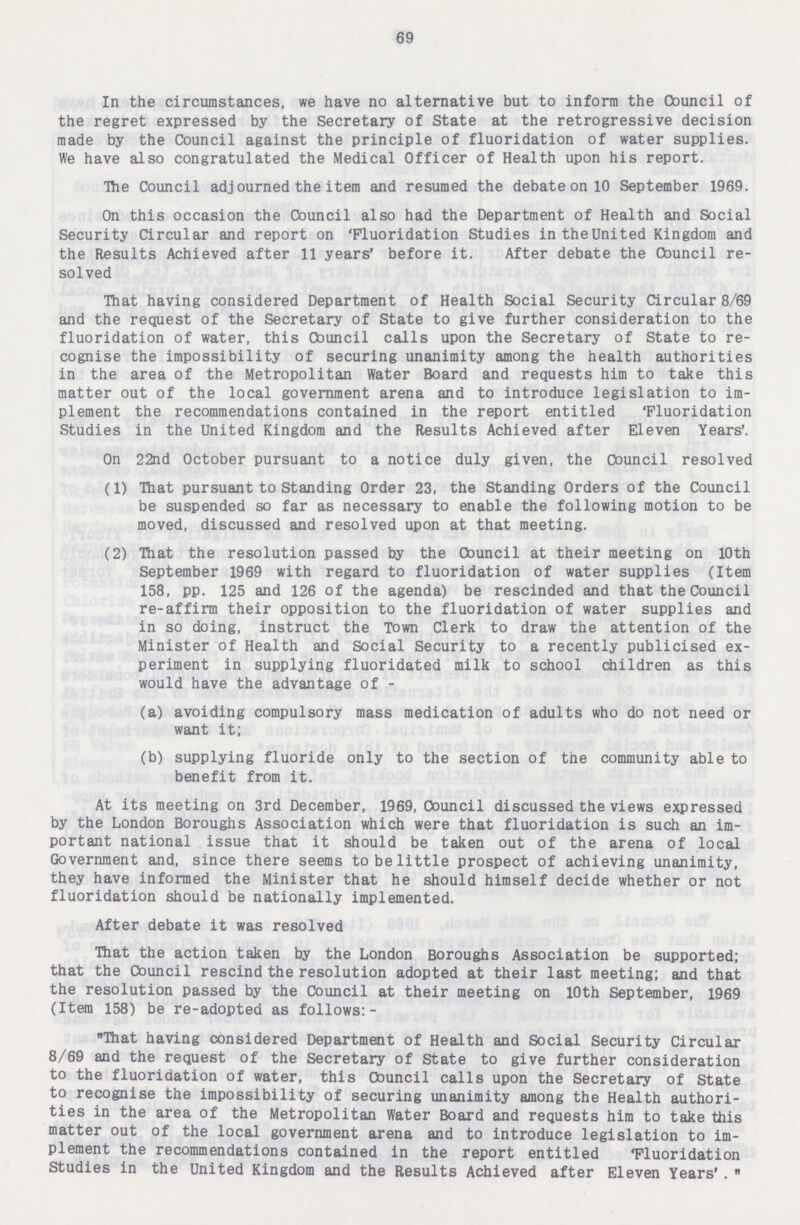 69 In the circumstances, we have no alternative but to inform the Council of the regret expressed by the Secretary of State at the retrogressive decision made by the Council against the principle of fluoridation of water supplies. We have also congratulated the Medical Officer of Health upon his report. The Council adjourned the item and resumed the debate on 10 September 1969. On this occasion the Council also had the Department of Health and Social Security Circular and report on 'Fluoridation Studies intheUnited Kingdom and the Results Achieved after 11 years' before it. After debate the Cbuncil re solved That having considered Department of Health Social Security Circular 8/69 and the request of the Secretary of State to give further consideration to the fluoridation of water, this Council calls upon the Secretary of State to re cognise the impossibility of securing unanimity among the health authorities in the area of the Metropolitan Water Board and requests him to take this matter out of the local government arena and to introduce legislation to im plement the recommendations contained in the report entitled Fluoridation Studies in the United Kingdom and the Results Achieved after Eleven Years'. On 22nd October pursuant to a notice duly given, the Council resolved (1) That pursuant to Standing Order 23, the Standing Orders of the Council be suspended so far as necessary to enable the following motion to be moved, discussed and resolved upon at that meeting. (2) That the resolution passed by the Council at their meeting on 10th September 1969 with regard to fluoridation of water supplies (Item 158, pp. 125 and 126 of the agenda) be rescinded and that the Council re-affirm their opposition to the fluoridation of water supplies and in so doing, instruct the Town Clerk to draw the attention of the Minister of Health and Social Security to a recently publicised ex periment in supplying fluoridated milk to school children as this would have the advantage of - (a) avoiding compulsory mass medication of adults who do not need or want it; (b) supplying fluoride only to the section of the community able to benefit from it. At its meeting on 3rd December, 1969, Council discussed the views expressed by the London Boroughs Association which were that fluoridation is such an im portant national issue that it should be taken out of the arena of local Government and, since there seems to be little prospect of achieving unanimity, they have informed the Minister that he should himself decide whether or not fluoridation should be nationally implemented. After debate it was resolved That the action taken by the London Boroughs Association be supported; that the Council rescind the resolution adopted at their last meeting; and that the resolution passed by the Council at their meeting on 10th September, 1969 (Item 158) be re-adopted as follows:- That having considered Department of Health and Social Security Circular 8/69 and the request of the Secretary of State to give further consideration to the fluoridation of water, this Council calls upon the Secretary of State to recognise the impossibility of securing unanimity among the Health authori ties in the area of the Metropolitan Water Board and requests him to take this matter out of the local government arena and to introduce legislation to im plement the recommendations contained in the report entitled 'Fluoridation Studies in the United Kingdom and the Results Achieved after Eleven Years' .