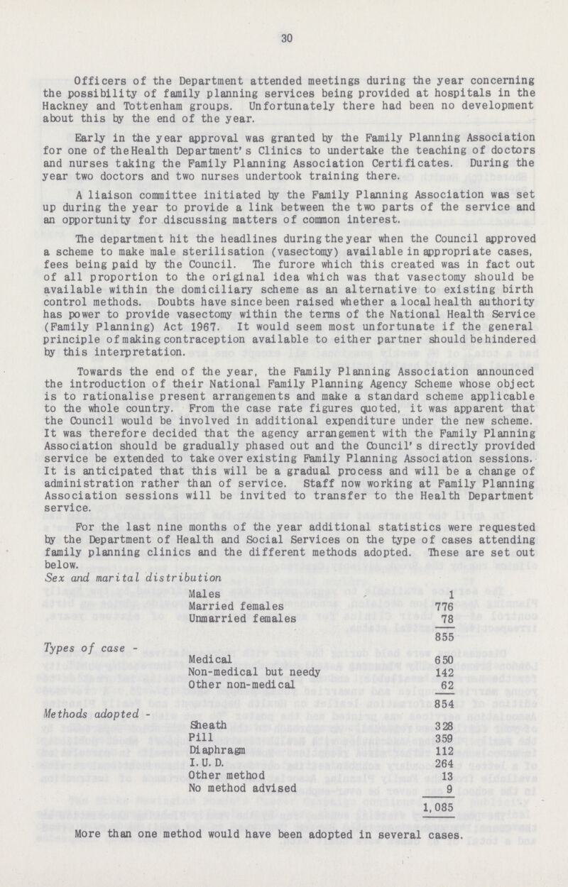 30 Officers of the Department attended meetings during the year concerning the possibility of family planning services being provided at hospitals in the Hackney and Tottenham groups. Unfortunately there had been no development about this by the end of the year. Early in the year approval was granted by the Family Planning Association for one of the Health Department's Clinics to undertake the teaching of doctors and nurses taking the Family Planning Association Certificates. During the year two doctors and two nurses undertook training there. A liaison committee initiated by the Family Planning Association was set up during the year to provide a link between the two parts of the service and an opportunity for discussing matters of common interest. The department hit the headlines during the year when the Council approved a scheme to make male sterilisation (vasectomy) available in appropriate cases, fees being paid by the Council. The furore which this created was in fact out of all proportion to the original idea which was that vasectomy should be available within the domiciliary scheme as an alternative to existing birth control methods. Doubts have since been raised whether a local health authority has power to provide vasectomy within the terms of the National Health Service (Family Planning) Act 1967. It would seem most unfortunate if the general principle of making contraception available to either partner should be hindered by this interpretation. Towards the end of the year, the Family Planning Association announced the introduction of their National Family Planning Agency Scheme whose object is to rationalise present arrangements and make a standard scheme applicable to the whole country. From the case rate figures quoted, it was apparent that the Council would be involved in additional expenditure under the new scheme. It was therefore decided that the agency arrangement with the Family Planning Association should be gradually phased out and the Council's directly provided service be extended to take over existing Family Planning Association sessions. It is anticipated that this will be a gradual process and will be a change of administration rather than of service. Staff now working at Family Planning Association sessions will be invited to transfer to the Health Department service. For the last nine months of the year additional statistics were requested by the Department of Health and Social Services on the type of cases attending family planning clinics and the different methods adopted. These are set out below. Sex and marital distribution Males 1 Married females 776 Unmarried females 78 855 Types of case - Medical 650 Non-medical but needy 142 Other non-medical 62 854 Methods adopted - Sheath 328 Pill 359 Diaphragm 112 I. U. D. 264 Other method 13 No method advised 9 1,085 More than one method would have been adopted in several cases.