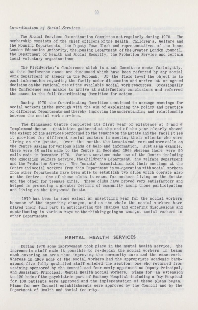33 Co-ordination of Social Services The Social Services Co-ordination Committee met regularly during 1970. The membership consists of the chief officers of the Health, Children's, Welfare and the Housing Departments, the Deputy Town Clerk and representatives of the Inner London Education Authority, the Housing Department of the Greater London Council, the Department of Health and Social Security, the Probation Service and certain local voluntary organisations. The Field worker's Conference which is a sub Committee meets fortnightly. At this Conference cases are discussed which have been referred by any social work department or agency in the Borough. At the field level the object is to pool information regarding the family under discussion and arrive at an agreed decision on the rational use of the available social work resources. Occasionally the Conference was unable to arrive at satisfactory conclusions and referred the cases to the full Co-ordinating Committee for action. During 1970 the Co-ordinating Committee continued to arrange meetings for social workers inthe Borough with the aim of explaining the policy and practice of different Departments and thereby improving the understanding and relationship between the social work services. The Kingsmead Centre completed its first year of existence at 5 and 6 Templemead House. Statistics gathered at the end of the year clearly showed the extent of the services performed to the tenants on the Estate and the facilities it provided for different social workers in meeting their clients who were living on the Estate. Over the months the tenants made more and more calls on the Centre asking for various kinds of help and information. Just as an example, there were 48 calls made to the Centre in December 1969 whereas there were 90 calls made in December 1970. Various services make use of the Centre including the Education Welfare Service, the Children's Department, the Welfare Department and the Probation Service. The Tenants' Association hold their meetings at the Centre and social workers from this Department in co-operation with social workers from other Departments have been able to establish two clubs which operate also at the Centre. One of these clubs is meant for mothers living on the Estate and the other for teenage girls. These clubs have proved very satisfactory and helped in promoting a greater feeling of community among those participating and living on the Kingsmead Estate. 1970 has been to some extent an unsettling year for the social workers because of the impending changes, and on the whole the social workers have played their full part in anticipating the changes and entering discussions and contributing in various ways to the thinking going on amongst social workers in other Departments. MENTAL HEALTH SERVICES During 1970 some improvement took place in the mental health service. The increase in staff made it possible to re-deploy the social workers in teams each covering an area thus improving the community care and the case-work. Whereas in 1969 none of the social workers had the appropriate academic back ground, five fully qualified staff entered the section, one who returned from training sponsored by the Council and four newly appointed as Deputy Principal, and Assistant Principal, Mental Health Social Workers. Plans for an extension to 120 beds of the psychiatric part of Hackney Hospital including a Day Hospital for 100 patients were approved and the implementation of these plans began. Plans for new Council establishments were approved by the Council and by the Department of Health and Social Security.