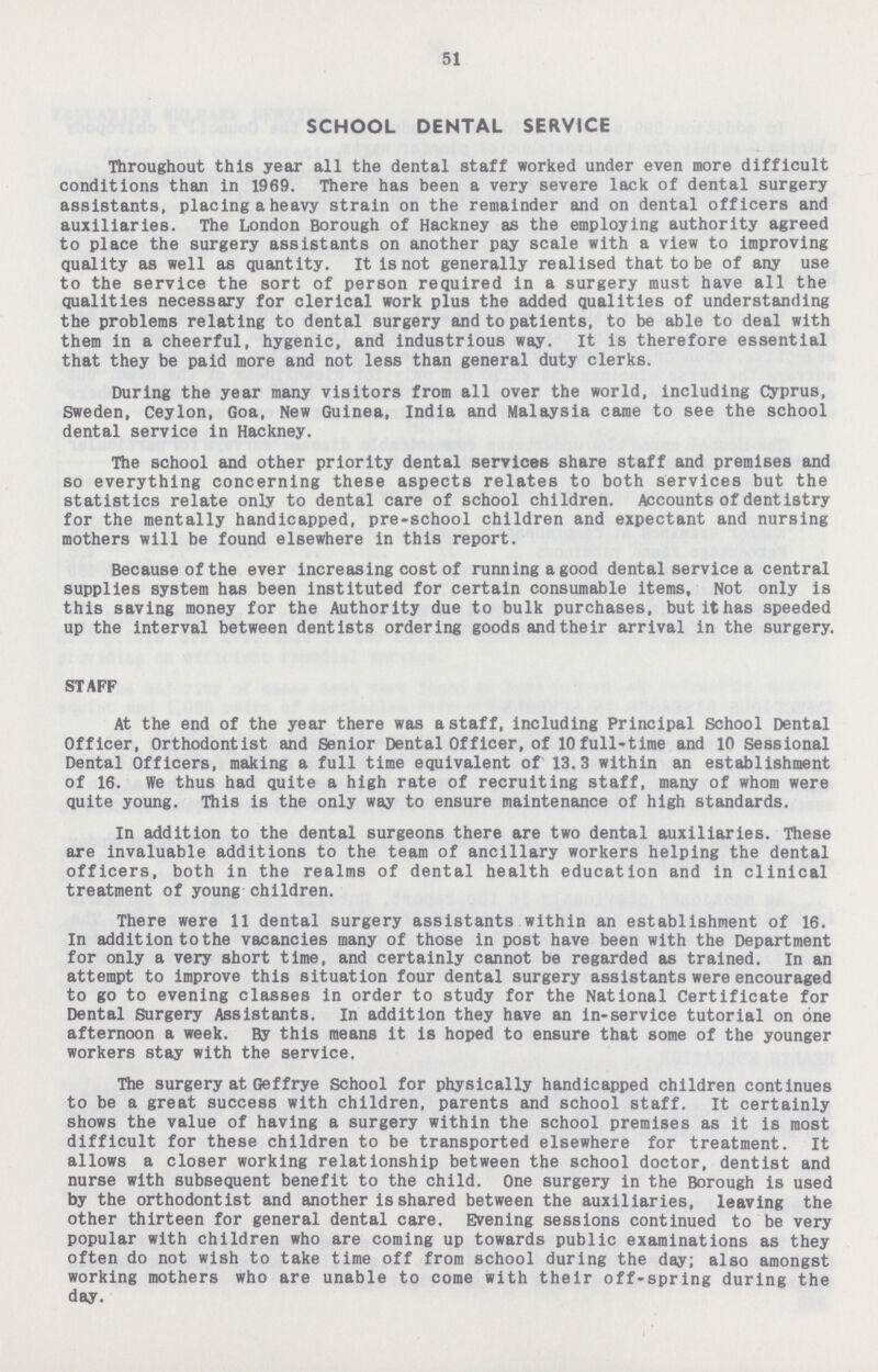 51 SCHOOL DENTAL SERVICE Throughout this year all the dental staff worked under even more difficult conditions than in 1969. There has been a very severe lack of dental surgery assistants, placing a heavy strain on the remainder and on dental officers and auxiliaries. The London Borough of Hackney as the employing authority agreed to place the surgery assistants on another pay scale with a view to improving quality as well as quantity. It is not generally realised that to be of any use to the service the sort of person required in a surgery must have all the qualities necessary for clerical work plus the added qualities of understanding the problems relating to dental surgery and to patients, to be able to deal with them in a cheerful, hygenic, and industrious way. It is therefore essential that they be paid more and not less than general duty clerks. During the year many visitors from all over the world, including Cyprus, Sweden, Ceylon, Goa, New Guinea, India and Malaysia came to see the school dental service in Hackney. The school and other priority dental services share staff and premises and so everything concerning these aspects relates to both services but the statistics relate only to dental care of school children. Accounts of dentistry for the mentally handicapped, pre-school children and expectant and nursing mothers will be found elsewhere in this report. Because of the ever increasing cost of running a good dental service a central supplies system has been instituted for certain consumable items. Not only is this saving money for the Authority due to bulk purchases, but it has speeded up the interval between dentists ordering goods and their arrival in the surgery. STAFF At the end of the year there was a staff, including Principal School Dental Officer, Orthodontist and Senior Dental Officer, of 10full-time and 10 Sessional Dental Officers, making a full time equivalent of 13.3 within an establishment of 16. We thus had quite a high rate of recruiting staff, many of whom were quite young. This is the only way to ensure maintenance of high standards. In addition to the dental surgeons there are two dental auxiliaries. These are invaluable additions to the team of ancillary workers helping the dental officers, both in the realms of dental health education and in clinical treatment of young children. There were 11 dental surgery assistants within an establishment of 16. In addition tothe vacancies many of those in post have been with the Department for only a very short time, and certainly cannot be regarded as trained. In an attempt to improve this situation four dental surgery assistants were encouraged to go to evening classes in order to study for the National Certificate for Dental Surgery Assistants. In addition they have an in-service tutorial on one afternoon a week. By this means it is hoped to ensure that some of the younger workers stay with the service. The surgery at Geffrye School for physically handicapped children continues to be a great success with children, parents and school staff. It certainly shows the value of having a surgery within the school premises as it is most difficult for these children to be transported elsewhere for treatment. It allows a closer working relationship between the school doctor, dentist and nurse with subsequent benefit to the child. One surgery in the Borough is used by the orthodontist and another is shared between the auxiliaries, leaving the other thirteen for general dental care. Evening sessions continued to be very popular with children who are coming up towards public examinations as they often do not wish to take time off from school during the day; also amongst working mothers who are unable to come with their off-spring during the day.