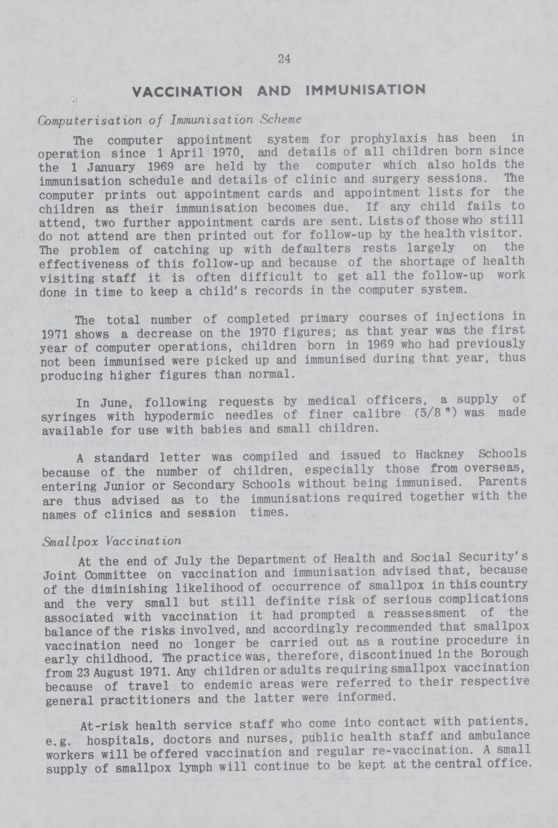 24 VACCINATION AND IMMUNISATION Computerisation of Immunisation Scheme The computer appointment system for prophylaxis has been in operation since 1 April 1970, and details of all children born since the 1 January 1969 are held by the computer which also holds the immunisation schedule and details of clinic and surgery sessions. The computer prints out appointment cards and appointment lists for the children as their immunisation becomes due. If any child fails to attend, two further appointment cards are sent. Lists of those who still do not attend are then printed out for follow-up by the health visitor. The problem of catching up with defaulters rests largely on the effectiveness of this follow-up and because of the shortage of health visiting staff it is often difficult to get all the follow-up work done in time to keep a child's records in the computer system. The total number of completed primary courses of injections in 1971 shows a decrease on the 1970 figures; as that year was the first year of computer operations, children born in 1969 who had previously not been immunised were picked up and immunised during that year, thus producing higher figures than normal. In June, following requests by medical officers, a supply of syringes with hypodermic needles of finer calibre (5/8) was made available for use with babies and small children. A standard letter was compiled and issued to Hackney Schools because of the number of children, especially those from overseas, entering Junior or Secondary Schools without being immunised. Parents are thus advised as to the immunisations required together with the names of clinics and session times. Smallpox Vaccination At the end of July the Department of Health and Social Security's Joint Committee on vaccination and immunisation advised that, because of the diminishing likelihood of occurrence of smallpox in this country and the very small but still definite risk of serious complications associated with vaccination it had prompted a reassessment of the balance of the risks involved, and accordingly recommended that smallpox vaccination need no longer be carried out as a routine procedure in early childhood. The practice was, therefore, discontinued in the Borough from 23 August 1971. Any children or adults requiring smallpox vaccination because of travel to endemic areas were referred to their respective general practitioners and the latter were informed. At-risk health service staff who come into contact with patients, e.g. hospitals, doctors and nurses, public health staff and ambulance workers will be offered vaccination and regular re-vaccination. A small supply of smallpox lymph will continue to be kept at the central office.