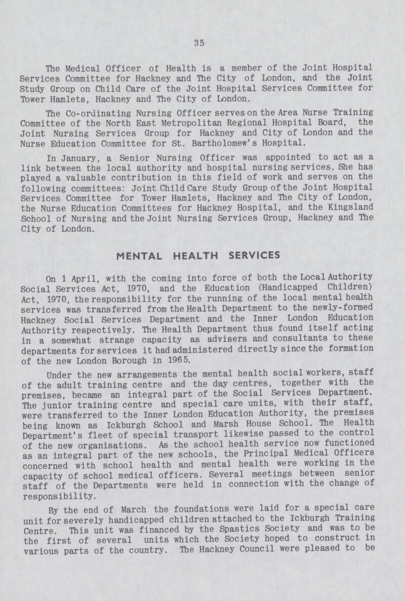 35 The Medical Officer of Health is a member of the Joint Hospital Services Committee for Hackney and The City of London, and the Joint Study Group on Child Care of the Joint Hospital Services Committee for Tower Hamlets, Hackney and The City of London. The Co-ordinating Nursing Off icer serves on the Area Nurse Training Committee of the North East Metropolitan Regional Hospital Board, the Joint Nursing Services Group for Hackney and City of London and the Nurse Education Committee for St. Bartholomew's Hospital. In January, a Senior Nursing Officer was appointed to act as a link between the local authority and hospital nursing services. She has played a valuable contribution in this field of work and serves on the following committees: Joint Child Care Study Group of the Joint Hospital Services Committee for Tower Hamlets, Hackney and The City of London, the Nurse Education Committees for Hackney Hospital, and the Kingsland School of Nursing and the Joint Nursing Services Group, Hackney and The City of London. MENTAL HEALTH SERVICES On 1 April, with the coming into force of both the Local Authority Social Services Act, 1970, and the Education (Handicapped Children) Act, 1970, the responsibility for the running of the local mental health services was transferred from the Health Department to the newly-formed Hackney Social Services Department and the Inner London Education Authority respectively. The Health Department thus found itself acting in a somewhat strange capacity as advisers and consultants to these departments for services it had administered directly since the formation of the new London Borough in 1965. Under the new arrangements the mental health social workers, staff of the adult training centre and the day centres, together with the premises, became an integral part of the Social Services Department. The junior training centre and special care units, with their staff, were transferred to the Inner London Education Authority, the premises being known as Ickburgh School and Marsh House School. The Health Department's fleet of special transport likewise passed to the control of the new organisations. As the school health service now functioned as an integral part of the new schools, the Principal Medical Officers concerned with school health and mental health were working in the capacity of school medical officers. Several meetings between senior staff of the Departments were held in connection with the change of responsibility. By the end of March the foundations were laid for a special care unit for severely handicapped children attached to the Ickburgh Training Centre. This unit was financed by the Spastics Society and was to be the first of several units which the Society hoped to construct in various parts of the country. The Hackney Council were pleased to be