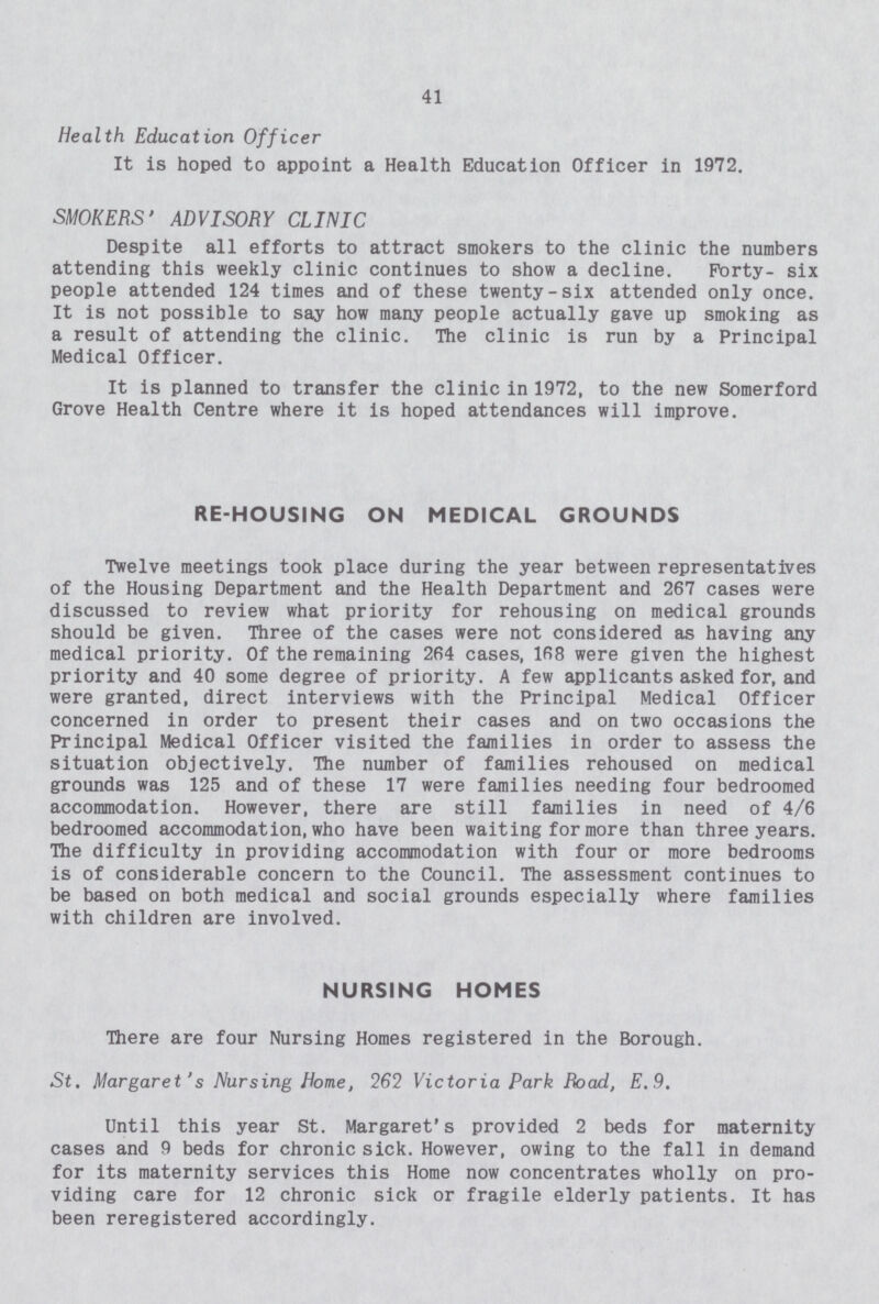 41 Health Education Officer It is hoped to appoint a Health Education Officer in 1972. SMOKERS' ADVISORY CLINIC Despite all efforts to attract smokers to the clinic the numbers attending this weekly clinic continues to show a decline. Forty- six people attended 124 times and of these twenty-six attended only once. It is not possible to say how many people actually gave up smoking as a result of attending the clinic. The clinic is run by a Principal Medical Officer. It is planned to transfer the clinic in 1972, to the new Somerford Grove Health Centre where it is hoped attendances will improve. RE-HOUSING ON MEDICAL GROUNDS Twelve meetings took place during the year between representatives of the Housing Department and the Health Department and 267 cases were discussed to review what priority for rehousing on medical grounds should be given. Three of the cases were not considered as having any medical priority. Of the remaining 264 cases, 168 were given the highest priority and 40 some degree of priority. A few applicants asked for, and were granted, direct interviews with the Principal Medical Officer concerned in order to present their cases and on two occasions the Principal Medical Officer visited the families in order to assess the situation objectively. The number of families rehoused on medical grounds was 125 and of these 17 were families needing four bedroomed accommodation. However, there are still families in need of 4/6 bedroomed accommodation, who have been waiting for more than three years. The difficulty in providing accommodation with four or more bedrooms is of considerable concern to the Council. The assessment continues to be based on both medical and social grounds especially where families with children are involved. NURSING HOMES There are four Nursing Homes registered in the Borough. St. Margaret's Nursing Home, 262 Victoria Park Road, E.9. Until this year St. Margaret's provided 2 beds for maternity cases and 9 beds for chronic sick. However, owing to the fall in demand for its maternity services this Home now concentrates wholly on pro viding care for 12 chronic sick or fragile elderly patients. It has been reregistered accordingly.