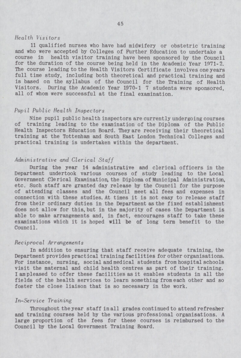 45 Health Visitors 11 qualified nurses who have had midwifery or obstetric training and who were accepted by Colleges of Further Education to undertake a course in health visitor training have been sponsored by the Council for the duration of the course being held in the Academic Year 1971-2. The course leading to the Health Visitors Certificate involves one years full time study, including both theoretical and practical training and is based on the syllabus of the Council for the Training of Health Visitors. During the Academic Year 1970-1 7 students were sponsored, all of whom were successful at the final examination. Pupil Public Health Inspectors Nine pupil public health inspectors are currently undergoing courses of training leading to the examination of the Diploma of the Public Health Inspectors Education Board. They are receiving their theoretical training at the Tottenham and South East London Technical Colleges and practical training is undertaken within the department. Administrative and Clerical Staff During the year 14 administrative and clerical officers in the Department undertook various courses of study leading to the Local Government Clerical Examination, the Diploma of Municipal Administration, etc. Such staff are granted day release by the Council for the purpose of attending classes and the Council meet all fees and expenses in connection with these studies. At times it is not easy to release staff from their ordinary duties in the Department as the fixed establishment does not allow for this, but in the majority of cases the Department is able to make arrangements and, in fact, encourages staff to take these examinations which it is hoped will be of long term benefit to the Council. Reciprocal Arrangements In addition to ensuring that staff receive adequate training, the Department provides practical training facilities for other organisations. For instance, nursing, social and medical students from hospital schools visit the maternal and child health centres as part of their training. I am pleased to offer these facilities as it enables students in all the fields of the health services to learn something from each other and so foster the close liaison that is so necessary in the work. In-Service Training Throughout the year staff in all grades continued to attend refresher and training courses held by the various professional organisations. A large proportion of the fees for these courses is reimbursed to the Council by the Local Government Training Board.
