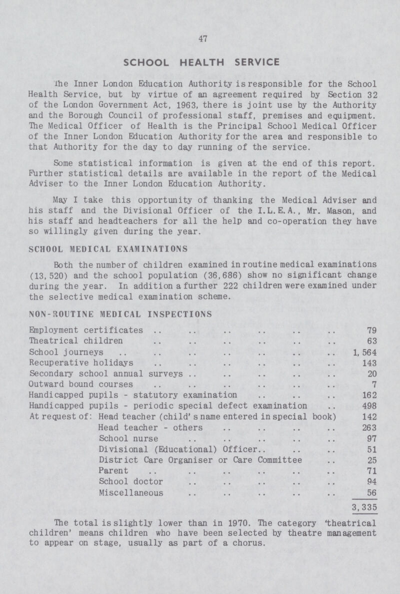 47 SCHOOL HEALTH SERVICE The Inner London Education Authority is responsible for the School Health Service, but by virtue of an agreement required by Section 32 of the London Government Act, 1963, there is joint use by the Authority and the Borough Council of professional staff, premises and equipment. The Medical Officer of Health is the Principal School Medical Officer of the Inner London Education Authority for the area and responsible to that Authority for the day to day running of the service. Some statistical information is given at the end of this report. Further statistical details are available in the report of the Medical Adviser to the Inner London Education Authority. May I take this opportunity of thanking the Medical Adviser and his staff and the Divisional Officer of the I.L.E.A., Mr. Mason, and his staff and headteachers for all the help and co-operation they have so willingly given during the year. SCHOOL MEDICAL EXAMINATIONS Both the number of children examined in routine medical examinations (13,520) and the school population (36,686) show no significant change during the year. In addition a further 222 children were examined under the selective medical examination scheme. NON- ROUTINE MEDICAL INSPECTIONS Employment certificates 79 Theatrical children 63 School journeys 1,564 Recuperative holidays 143 Secondary school annual surveys 20 Outward bound courses 7 Handicapped pupils - statutory examination 162 Handicapped pupils - periodic special defect examination 498 At request of: Head teacher (child' s name entered in special book) 142 Head teacher - others 263 School nurse 97 Divisional (Educational) Officer 51 District Care Organiser or Care Committee 25 Parent 71 School doctor 94 Miscellaneous 56 3,335 The total is slightly lower than in 1970. The category theatrical children' means children who have been selected by theatre management to appear on stage, usually as part of a chorus.