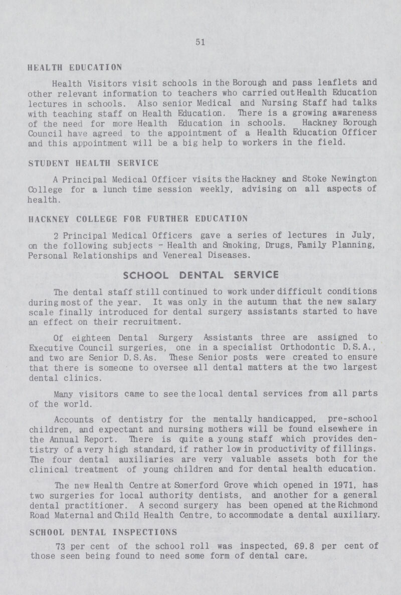 51 HEALTH EDUCATION Health Visitors visit schools in the Borough and pass leaflets and other relevant information to teachers who carried out Health Education lectures in schools. Also senior Medical and Nursing Staff had talks with teaching staff on Health Education. There is a growing awareness of the need for more Health Education in schools. Hackney Borough Council have agreed to the appointment of a Health Education Officer and this appointment will be a big help to workers in the field. STUDENT HEALTH SERVICE A Principal Medical Officer visits the Hackney and Stoke Newington College for a lunch time session weekly, advising on all aspects of health. HACKNEY COLLEGE FOR FURTHER EDUCATION 2 Principal Medical Officers gave a series of lectures in July, on the following subjects - Health and Smoking, Drugs, Family Planning, Personal Relationships and Venereal Diseases. SCHOOL DENTAL SERVICE The dental staff still continued to work under difficult conditions during most of the year. It was only in the autumn that the new salary scale finally introduced for dental surgery assistants started to have an effect on their recruitment. Of eighteen Dental Surgery Assistants three are assigned to Executive Council surgeries, one in a specialist Orthodontic D.S.A., and two are Senior D.S.As. These Senior posts were created to ensure that there is someone to oversee all dental matters at the two largest dental clinics. Many visitors came to see the local dental services from all parts of the world. Accounts of dentistry for the mentally handicapped, pre-school children, and expectant and nursing mothers will be found elsewhere in the Annual Report. There is quite a young staff which provides den tistry of a very high standard, if rather low in productivity of fillings. The four dental auxiliaries are very valuable assets both for the clinical treatment of young children and for dental health education. The new Health Centre at Somerford Grove which opened in 1971, has two surgeries for local authority dentists, and another for a general dental practitioner. A second surgery has been opened at the Richmond Road Maternal and Child Health Centre, to accommodate a dental auxiliary. SCHOOL DENTAL INSPECTIONS 73 per cent of the school roll was inspected, 69.8 per cent of those seen being found to need some form of dental care.