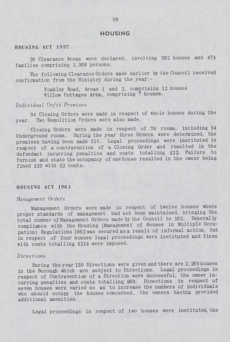 58 HOUSING HOUSING ACT 1957 26 Clearance Areas were declared, involving 382 houses and 474 families comprising 1,268 persons. The following Clearance Orders made earlier by the Council received confirmation from the Ministry during the year:- Yoakley Road, Areas 1 and 2, comprising 12 houses Willow Cottages Area, comprising 7 houses. Individual Unfit Premises 34 Closing Orders were made in respect of whole houses during the year. Two Demolition Orders were also made. Closing Orders were made in respect of 76 rooms, including 54 Underground rooms. During the year three Orders were determined, the premises having been made fit. Legal proceedings were instituted in respect of a contravention of a Closing Order and resulted in the defendant incurring penalties and costs totalling £12. Failure to furnish and state the occupancy of one house resulted in the owner being fined £10 with £2 costs. HOUSING ACT 1961 Management Orders Management Orders were made in respect of twelve houses where proper standards of management had not been maintained, bringing the total number of Management Orders made by the Council to 162. Generally compliance with the Housing (Management of Houses in Multiple Occu pation) Regulations 1962 was secured as a result of informal action, but in respect of four houses legal proceedings were instituted and fines with costs totalling £214 were imposed. Directions During the year 130 Directions were given and there are 2, 205 houses in the Borough which are subject to Directions. Legal proceedings in respect of Contravention of a Direction were successful, the owner in curring penalties and costs totalling £60. Directions in respect of seven houses were varied so as to increase the numbers of individuals who should occupy the houses concerned, the owners having provided additional amenities. Legal proceedings in respect of two houses were instituted, the