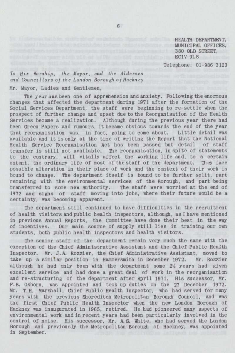 6 HEALTH DEPARTMENT, MUNICIPAL OFFICES, 380 OLD STREET, EC1V 9LS Telephone: 01-986 3123 To His Worship, the Mayor, and the Aldermen and Councillors of the London Borough o f Hackn ey Mr. Mayor, Ladies and Gentlemen, The year has been one of apprehension and anxiety. Following the enormous changes that affected the department during 1971 after the formation of the Social Services Department, the staff were beginning to re-settle when the prospect of further change and upset due to the Reorganisation of the Health Services became a realization. Although during the previous year there had been Green Papers and rumours, it became obvious towards the end of the year that reorganisation was, in fact, going to come about. Little detail was available and it is only at the time of writing the Report that the National Health Service Reorganisation Act has been passed but detail of staff transfer is still not available. The reorganisation, in spite of statements to the contrary, will vitally affect the working life and, to a certain extent, the ordinary life of most of the staff of the department. They face possible alteration in their place of work and the context of their work is bound to change. The department itself is bound to be further split, part remaining with the environmental services of the Borough, and part being transferred to some new Authority. The staff were worried at the end of 1972 and signs of staff moving into jobs, where their future would be a certainty, was becoming apparent. The department still continued to have difficulties in the recruitment of health visitors and public health inspectors, although, as I have mentioned in previous Annual Reports, the Committee have done their best in the way of incentives. Our main source of supply still lies in training our own students, both public health inspectors and health visitors. The senior staff of the department remain very much the same with the exception of the Chief Administrative Assistant and the Chief Public Health Inspector. Mr. J.A. Rozzier, the Chief Administrative Assistant, moved to take up a similar position in Hammersmith in December 1972. Mr. Rozzier although he had only been with the department some 2½ years had given excellent service and had done a great deal of work in the reorganisation and re-structuring of the department after April 1971. His successor, Mr. F.B. Osborn, was appointed and took up duties on the 27 December 1972. Mr. T.H. Marshall, Chief Public Health Inspector, who had served for many years with the previous Shoreditch Metropolitan Borough Council, and was the first Chief Public Health Inspector when the new London Borough of Hackney was inaugurated in 1965, retired. He had pioneered many aspects of environmental work and in recent years had been particularly involved in the control of noise. His successor, Mr. A.S. White, who had served the London Borough and previously the Metropolitan Borough of Hackney, was appointed in September.