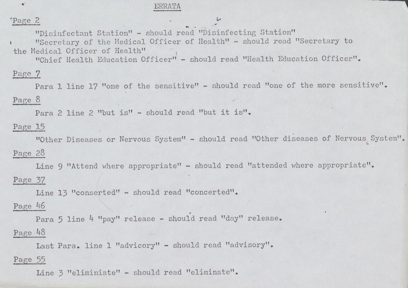 ERRATA 'Page 2 Disinfectant Station11 - should read Disinfecting Station Secretary of the Medical Officer of Health - should read Secretary to the Medical Officer of Health , Chief Health Education Officer - should read Health Education Officer, Page 7 Para 1 line 1? one of the sensitive - should read one of the more sensitive. Page 8 r 11 ■■ i ii' ~i i ■ Para 2 line 2 but is - should read but it is. Page 13 Other Diseases or Nervous System - should read Other diseases of Nervous System. Page 28 Line 9 Attend where appropriate - should read attended Where appropriate. Page 37 Line 13 conserted - should read concerted. Page 46 • * Para 5 line 4 pay release - should read day release. Page 48 Last Para, line 1 advicory - should read advisory. Page 35 Line 3 eliminiate - should read eliminate.