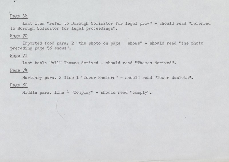 Page 68 Last item refer to Borough Solicitor for legal pro-11 - should read referred to Borough Solicitor for legal proceedings. Page 70 Imported food para. 2 the photo on page shows - should read the photo preceding page 58 shows. Page 71 Last table all Thames derived - should read Thames derived. Page 74 Mortuary para. 2 line 1 Tower Hamlers - should read Tower Hamlets. Page 80 Middle para, line 4 Complay - should read comply.