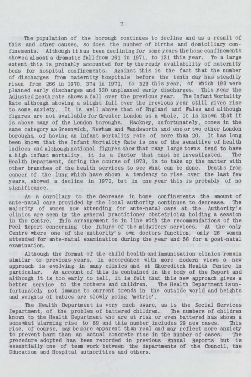 7 The population of the borough continues to decline and as a result of this and other causes, so does the number of births and domiciliary con finements. Although it has been declining for some years the home confinements showed almost a dramatic fall from 261 in 1971, to 131 this year. To a large extent this is probably accounted for by the ready availability of maternity beds for hospital confinements. Against this is the fact that the number of discharges from maternity hospitals before the tenth day has steadily risen from 266 in 1970, 374 in 1971, to 523 this year, of which 193 were planned early discharges and 330 unplanned early discharges. This year the Adjusted Death rate shows a fall over the previous year. The Infant Mortality Rate although showing a slight fall over the previous year still gives rise to some anxiety. It is well above that of England and Wales and although figures are not available for Greater London as a whole, it is known that it is above many of the London boroughs. Hackney, unfortunately, comes in the same category as Greenwich, Newham and Wandsworth and one or two other London boroughs, of having an infant mortality rate of more than 20. It has long been known that the Infant Mortality Rate is one of the sensitive of health indices and although national figures show that many large towns tend to have a high infant mortality, it is a factor that must be investigated. The Health Department, during the course of 1973, is to take up the matter with other branches of the health services to see what can be done. Deaths from cancer of the lung which have shown a tendency to rise over the last few years, showed a decline in 1972, but in one year this is probably of no significance. As a corollary to the decrease in home confinements the amount of ante-natal care provided by the local authority continues to decrease. The majority of women now attending for ante-natal care at the Authority's clinics are seen by the general practitioner obstetrician holding a session in the Centre. This arrangement is in line with the recommendations of the Peel Report concerning the future of the midwifery services. At the only Centre where one of the authority's own doctors function, only 26 women attended for ante-natal examination during the year and 56 for a post-natal examination. Although the format of the child health and immunisation clinics remain similar to previous years, in accordance with more modern views a new approach is evolving in many clinics and at Shoreditch Health Centre in particular. An account of this is contained in the body of the Report and although it is too early to tell, it is felt that this new approach gives a better service to the mothers and children. The Health Department isun fortunately not immune to current trends in the outside world and heights and weights of babies are slowly going 'metric'. The Health Department is very much aware, as is the Social Services Department, of the problem of battered children. The numbers of children known to the Health Department who are at risk or even battered has shown a some what alarming rise to 89 and this number includes 29 new cases. This rise, of course, may be more apparent than real and may reflect more anxiety to prevent harm than an actual concrete rise in the number of cases. The procedure adopted has been recorded in previous Annual Reports but is essentially one of team work between the departments of the Council, the Education and Hospital authorities and others.