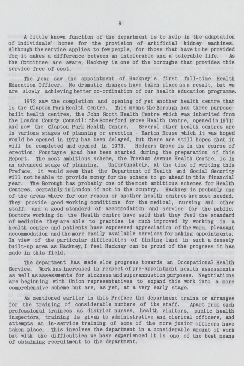 9 A little known function of the department is to help in the adaptation of individuals' homes for the provision of artificial kidney machines. Although the service applies to few people, for those that have to be provided for, it makes a difference between an intolerable and a tolerable life. As the Committee are aware, Hackney is one of the boroughs that provides this service free of cost. The year saw the appointment of Hackney's first full-time Health Education Officer. No dramatic changes have taken place as a result, but we are slowly achieving better co-ordination of our health education programme. 1972 saw the completion and opening of yet another health centre that is the Clapton Park Health Centre. This means the Borough has three purpose built health centres, the John Scott Health Centre which was inherited from the London County Council: the Somerford Grove Health Centre, opened in 1971: and now the Clapton Park Health Centre. Several other health centres are in various stages of planning or erection - Barton House which it was hoped would be opened in 1972 has been delayed, but there are still hopes that it will be completed and opened in 1973. Hedgers Grove is in the course of erection: Fountayne Road has been started during the preparation of this Report. The most ambitious scheme, the Tresham Avenue Health Centre, is in an advanced stage of planning. Unfortunately, at the time of writing this Preface, it would seem that the Department of Health and Social Security will not be able to provide money for the scheme to go ahead in this financial year. The Borough has probably one of the most ambitious schemes for Health Centres, certainly in London if not in the country. Hackney is probably one of the areas where for one reason or another health centres are most needed. They provide good working conditions for the medical, nursing and other staff, and a good standard of accommodation and service for the public. Doctors working in the Health centre have said that they feel the standard of medicine they are able to practise is much improved by working in a health centre and patients have expressed appreciation of the warm, pleasant accommodation and the more easily available services for making appointments. In view of the particular difficulties of finding land in such a densely built-up area as Hackney, I feel Hackney can be proud of the progress it has made in this field. The department has made slow progress towards an Occupational Health Service. Work has increased in respect of pre-appointment health assessments as well as assessments for sickness and superannuation purposes. Negotiations are beginning with Union representatives to expand this work into a more comprehensive scheme but are, as yet, at a very early stage. As mentioned earlier in this Preface the department trains or arranges for the training of considerable numbers of its staff. Apart from such professional trainees as district nurses, health visitors, public health inspectors, training is given to administrative and clerical officers, and attempts at in-service training of some of the more junior officers have taken place. This involves the department in a considerable amount of work but with the difficulties we have experienced it is one of the best means of obtaining recruitment to the department.