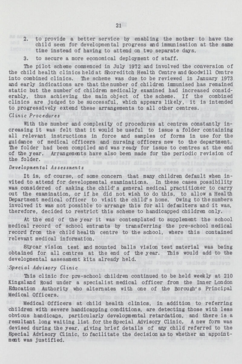 21 2. to provide a better service by enabling the mother to have the child seen for developmental progress and immunisation at the same time instead of having to attend on two separate days. 3. to secure a more economical deployment of staff. The pilot scheme commenced in July 1972 and involved the conversion of the child health clinics held at Shoreditch Health Centre and Goodwill Centre into combined clinics. The scheme was due to be reviewed in January 1973 and early indications are that the number of children immunised has remained static but the number' of children medically examined had increased consid erably, thus achieving the main object of the scheme. If the combined clinics are Judged to be successful, which appears likely, it is intended to progressively extend these arrangements to all other centres. Clinic Procedures With the number and complexity of procedures at centres constantly in creasing it was felt that it would be useful to issue a folder containing all relevant instructions in force and samples of forms in use for the guidance of medical officers and nursing officers new to the department. The folder had been compiled and was ready for issue to centres at the end of the year. Arrangements have also been made for the periodic revision of the folder. Developmental Assessments It is, of course, of some concern that many children default when in vited to attend for developmental examinations. In these cases possibility was considered of asking the child's general medical practitioner to carry out the examination, or if he did not wish to do this, to allow a Health Department medical officer to visit the child's home. Owing to the numbers involved it was not possible to arrange this for all defaulters and it was, therefore, decided to restrict this scheme to handicapped children only. At the end of the year it was contemplated to supplement the school medical record of school entrants by transferring the pre-school medical record from the child health centre to the school, where this contained relevant medical information. Stycar vision test and mounted balls vision test material was being obtained for all centres at the end of the year. Ibis would add to the developmental assessment kits already held. Special Advitory Clinic This clinic for pre-school children continued to be held weekly at 210 Kingsland Road under a specialist medical officer from the Inner London Education Authority who alternates with one of the Borough's Principal Medical Officers. Medical Officers at child health clinics, in addition to referring children with severe handicapping conditions, are detecting those with less obvious handicaps, particularly developmental retardation, and there is a resultant long waiting list for the Special Advisory Clinic. A new form was devised during the year, giving brief details of any child referred to the Special Advisory Clinic, to facilitate the decision as to whether an appoint ment was justified.