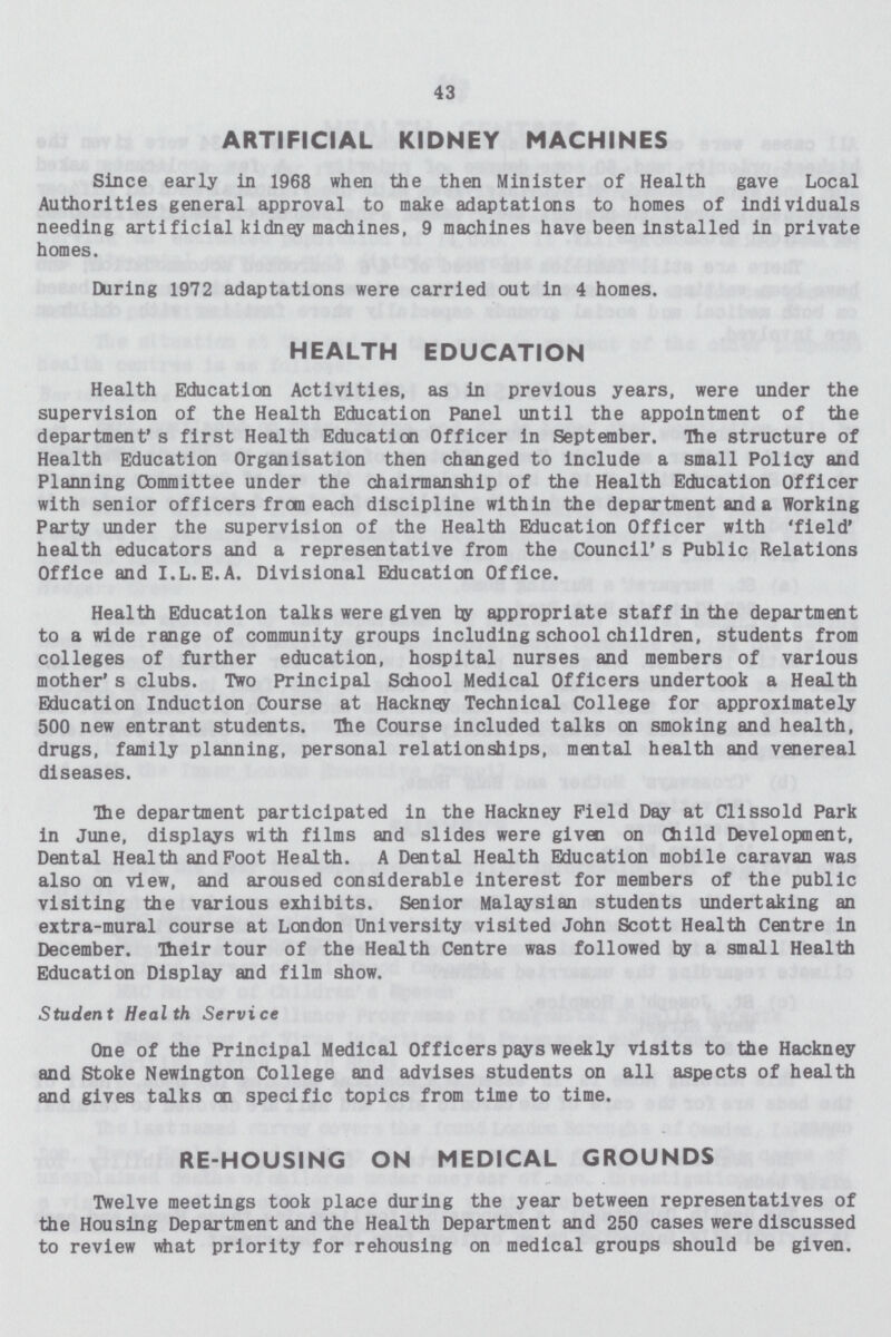 43 ARTIFICIAL KIDNEY MACHINES Since early in 1968 when the then Minister of Health gave Local Authorities general approval to make adaptations to homes of individuals needing artificial kidney machines, 9 machines have been installed in private homes. During 1972 adaptations were carried out in 4 homes. HEALTH EDUCATION Health Education Activities, as in previous years, were under the supervision of the Health Education Panel until the appointment of the department's first Health Education Officer in September. The structure of Health Education Organisation then changed to include a small Policy and Planning Cbmmittee under the chairmanship of the Health Education Officer with senior officers from each discipline within the department and a Working Party under the supervision of the Health Education Officer with 'field' health educators and a representative from the Council's Public Relations Office and I.L.E.A. Divisional Education Office. Health Education talks were given by appropriate staff in the department to a wide range of community groups including school children, students from colleges of further education, hospital nurses and members of various mother's clubs. Two Principal School Medical Officers undertook a Health Education Induction Course at Hackney Technical College for approximately 500 new entrant students. The Course included talks on smoking and health, drugs, family planning, personal relationships, mental health and venereal diseases. The department participated in the Hackney Field Day at Clissold Park in June, displays with films and slides were given on Child Development, Dental Health and Foot Health. A Dental Health Education mobile caravan was also on view, and aroused considerable interest for members of the public visiting the various exhibits. Senior Malaysian students undertaking an extra-mural course at London University visited John Scott Health Centre in December. Their tour of the Health Centre was followed by a small Health Education Display and film show. Student Health Service One of the Principal Medical Officers pays weekly visits to the Hackney and Stoke Newington College and advises students on all aspects of health and gives talks en specific topics from time to time. RE-HOUSING ON MEDICAL GROUNDS Twelve meetings took place during the year between representatives of the Housing Department and the Health Department and 250 cases were discussed to review what priority for rehousing on medical groups should be given.