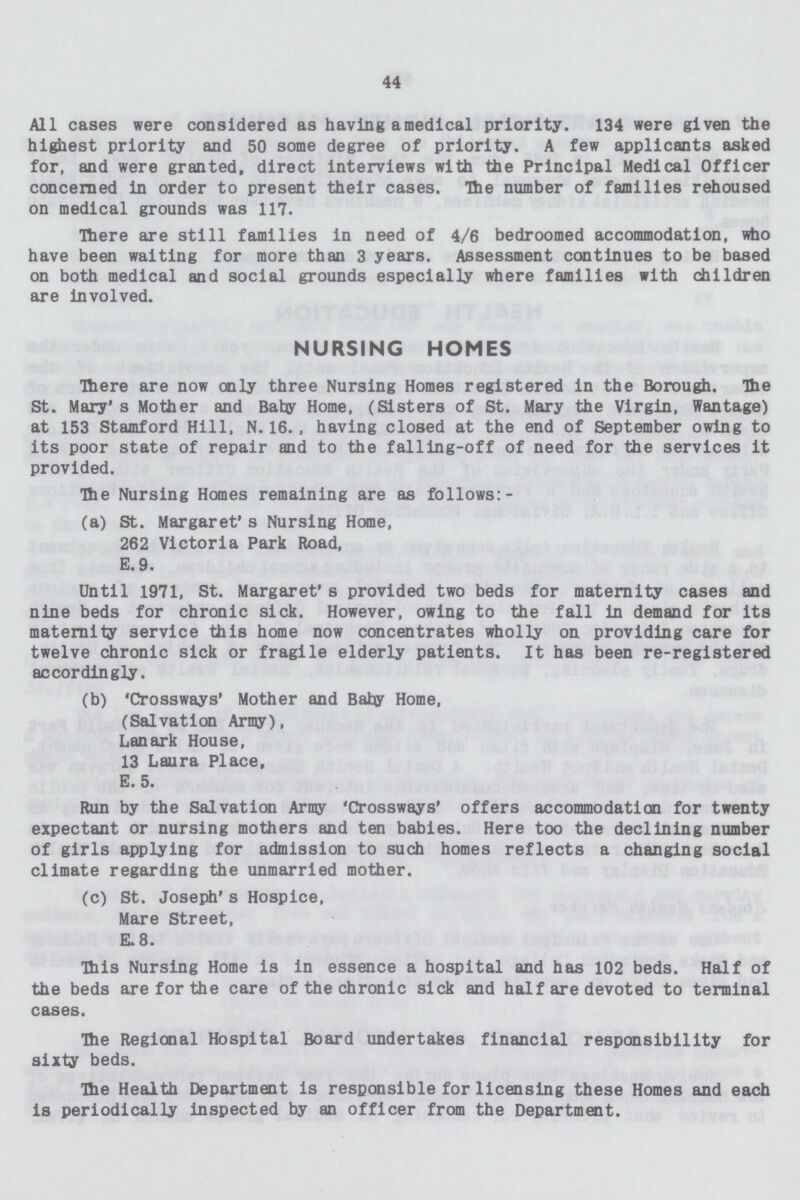 44 All cases were considered as having a medical priority. 134 were given the highest priority and 50 some degree of priority. A few applicants asked for, and were granted, direct interviews with the Principal Medical Officer concerned in order to present their cases. The number of families rehoused on medical grounds was 117. There are still families in need of 4/6 bedroomed accommodation, who have been waiting for more than 3 years. Assessment continues to be based on both medical and social grounds especially where families with children are involved. NURSING HOMES There are now only three Nursing Homes registered in the Borough. The St. Mary's Mother and Baby Home, (Sisters of St. Mary the Virgin, Wantage) at 153 Stamford Hill, N. 16. , having closed at the end of September owing to its poor state of repair and to the falling-off of need for the services it provided. The Nursing Homes remaining are as follows:- (a) St. Margaret's Nursing Home, 262 Victoria Park Road, E.9. Until 1971, St. Margaret's provided two beds for maternity cases and nine beds for chronic sick. However, owing to the fall in demand for its maternity service this home now concentrates wholly on providing care for twelve chronic sick or fragile elderly patients. It has been re-registered accordingly. (b) 'Crossways' Mother and Baby Home, (Salvation Army), Lanark House, 13 Laura Place, E. 5. Run by the Salvation Army 'Crossways' offers accommodation for twenty expectant or nursing mothers and ten babies. Here too the declining number of girls applying for admission to such homes reflects a changing social climate regarding the unmarried mother. (c) St. Joseph's Hospice, Mare Street, E.8. This Nursing Home is in essence a hospital and has 102 beds. Half of the beds are for the care of the chronic sick and half are devoted to terminal cases. The Regional Hospital Board undertakes financial responsibility for sixty beds. The Health Department is responsible for licensing these Homes and each is periodically inspected by an officer from the Department.