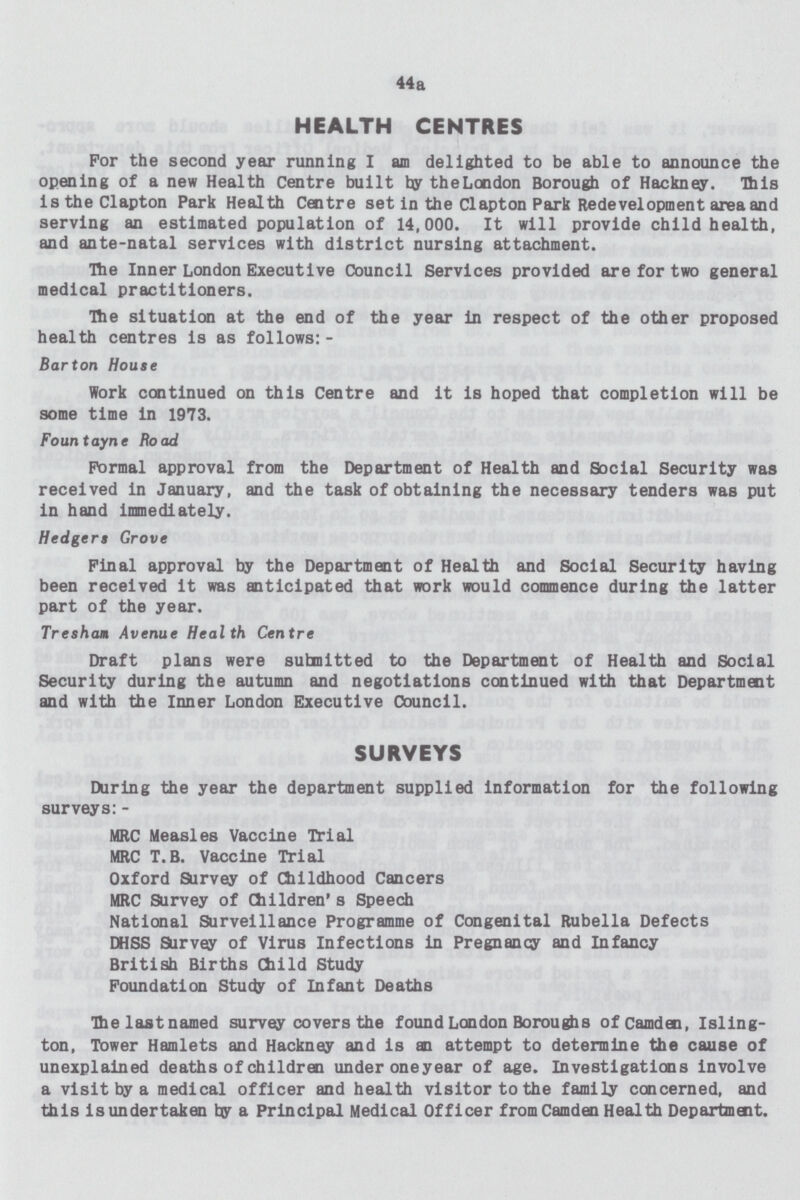 44a HEALTH CENTRES For the second year running I an delighted to be able to announce the opening of a new Health Centre built by the London Borough of Hackney. This is the Clapton Park Health Centre set in the Clapton Park Redevelopment area and serving an estimated population of 14,000. It will provide child health, and ante-natal services with district nursing attachment. He Inner London Executive Council Services provided are for two general medical practitioners. The situation at the end of the year in respect of the other proposed health centres is as follows:- Barton House Work continued on this Centre and it is hoped that completion will be some time in 1973. Fountayne Road Formal approval from the Department of Health and Social Security was received in January, and the task of obtaining the necessary tenders was put in hand immediately. Hedgers Grove Final approval by the Department of Health and Social Security having been received it was anticipated that work would commence during the latter part of the year. Tresham Avenue Health Centre Draft plans were submitted to the Department of Health and Social Security during the autumn and negotiations continued with that Department and with the Inner London Executive Council. SURVEYS During the year the department supplied information for the following surveys:- MRC Measles Vaccine Trial MRC T.B. Vaccine Trial Oxford Survey of Childhood Cancers MRC Survey of Children's Speech National Surveillance Programme of Congenital Rubella Defects DHSS Survey of Virus Infections in Pregnancy and Infancy British Births Child Study Foundation Study of Infant Deaths The last named survey covers the found London Boroughs of Camden, Isling ton, Tower Hamlets and Hackney and is an attempt to determine the cause of unexplained deaths of children under oneyear of age. Investigations involve a visit by a medical officer and health visitor to the family concerned, and this is undertaken bur a Principal Medical Officer from Camden Health Department.