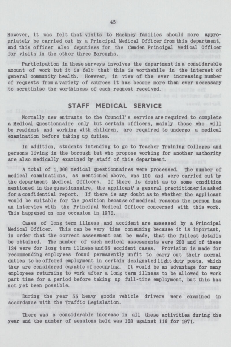 45 However, it was felt that visits to Hackney families should more appro priately be carried out by a Principal Medical Officer from this department, and this officer also deputises for the Camden Principal Medical Officer for visits in the other three Boroughs. Participation in these surveys involves the department in a considerable amount of work but it is felt that this is worthwhile in the interest of general community health. However, in view of the ever increasing number of requests from a variety of sources it has become more than ever necessary to scrutinise the worthiness of each request received. STAFF MEDICAL SERVICE Normally new entrants to the Council's service are required to complete a Medical Qyestionnaire only but certain officers, mainly those who will be resident and working with children, are required to undergo a medical examination before taking up duties. In addition, students intending to go to Teacher Training Colleges and persons living in the borough but who propose working for another authority are also medically examined by staff of this department. A total of 1, 366 medical questionnaires were processed. The number of medical examinations, as mentioned above, was 100 and were carried out by the department Medical Officers. If there is doubt as to some condition mentioned in the questionnaire, the applicant's general practitioner Is asked for a confidential report. If there is any doubt as to whether the applicant would be suitable for the position because of medical reasons the person has an interview with the Principal Medical Officer concerned with this work. This happened on one occasion in 1972. Cases of long term illness and accident are assessed by a Principal Medical Officer. This can be very time consuming because it is important, in order that the correct assesanent can be made, that the fullest details be obtained. The number of such medical assessments were 200 and of these 134 were for long term illness and66 accident cases. Provision is made for recommending employees found permanently unfit to carry out their normal duties to be offered employment in certain designated light duty posts, which they are considered capable of occupying. It would be an advantage for many employees returning to work after a long term illness to be allowed to work part time for a period before taking up full-time employment, but this has not yet been possible. During the year 55 heavy goods vehicle drivers were examined in accordance with the Traffic Legislation. There was a considerable increase in all these activities during the year and the number of sessions held was 128 against 116 for 1971.