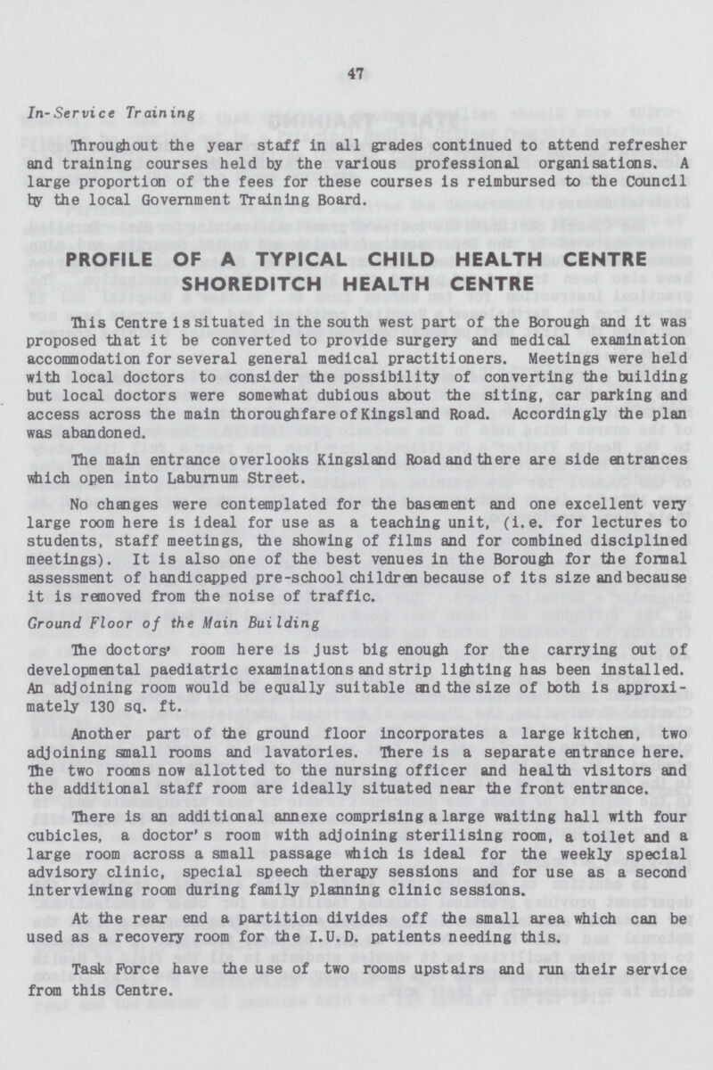 47 In-Service Training Throughout the year staff in all grades continued to attend refresher and training courses held by the various professional organisations. A large proportion of the fees for these courses is reimbursed to the Council by the local Government Training Board. PROFILE OF A TYPICAL CHILD HEALTH CENTRE SHOREDITCH HEALTH CENTRE This Centre is situated in the south west part of the Borough and it was proposed that it be converted to provide surgery and medical examination accommodation for several general medical practitioners. Meetings were held with local doctors to consider the possibility of converting the building but local doctors were somewhat dubious about the siting, car parking and access across the main thoroughfare of Kingsland Road. Accordingly the plan was abandoned. The main entrance overlooks Kingsland Road and there are side entrances which open into Laburnum Street. No changes were contemplated for the basement and one excellent very large room here is ideal for use as a teaching unit, (i.e. for lectures to students, staff meetings, the showing of films and for combined disciplined meetings). It is also one of the best venues in the Borough for the formal assessment of handicapped pre-school children because of its size and because it is removed from the noise of traffic. Ground Floor of the Main Building The doctors' room here is just big enough for the carrying out of developmental paediatric examinations and strip lighting has been installed. An adjoining room would be equally suitable and the size of both is approxi mately 130 sq. ft. Another part of tie ground floor incorporates a large kitchen, two adjoining small rooms and lavatories. There is a separate entrance here. The two rooms now allotted to the nursing officer and health visitors and the additional staff room are ideally situated near the front entrance. There is an additional annexe comprising a large waiting hall with four cubicles, a doctor's room with adjoining sterilising room, a toilet and a large room across a small passage which is ideal for the weekly special advisory clinic, special speech therapy sessions and for use as a second interviewing room during family planning clinic sessions. At the rear end a partition divides off the small area which can be used as a recovery room for the I.U. D. patients needing this. Task Force have the use of two rooms upstairs and run their service from this Centre.