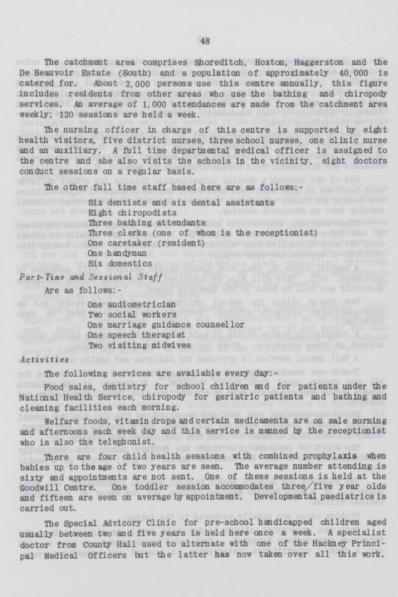 48 The catchment area comprises Shoreditch, Hoxton, Haggerston and the De Beauvoir Estate (South) and a population of approximately 40,000 is catered for. About 2,000 persons use this centre annually, this figure includes residents from other areas who use the bathing and chiropody services. An average of 1,000 attendances are made from the catchment area weekly; 120 sessions are held a week. The nursing officer in charge of this centre is supported by eight health visitors, five district nurses, three school nurses, one clinic nurse and an auxiliary. A full time departmental medical officer is assigned to the centre and she also visits the schools in the vicinity, eight doctors conduct sessions on a regular basis. The other full time staff based here are as follows:- Six dentists and six dental assistants Eight chiropodists Three bathing attendants Three clerks (one of whom is the receptionist) One caretaker (resident) One handyman Six domestics Part- Time and Sessional Staff Are as follows:- One audiometrician Two social workers One marriage guidance counsellor One speech therapist Two visiting midwives Activiti es The following services are available every day: - Pood sales, dentistry for school children and for patients under the National Health Service, chiropody for geriatric patients and bathing and cleaning facilities each morning. Welfare foods, vitamin drops and certain medicaments are on sale morning and afternoons each week day and this service is manned by the receptionist who is also the telephonist. There are four child health sessions with combined prophylaxis when babies up to the age of two years are seen. The average number attending is sixty and appointments are not sent. One of these sessions is held at the Goodwill Centre. One toddler session accommodates three/five year olds and fifteen are seen on average by appointment. Developmental paediatrics is carried out. The Special Advicory Clinic for pre-school handicapped children aged usually between two and five years is held here once a week. A specialist doctor from County Hall used to alternate with one of the Hackney Princi pal Medical Officers but the latter has now taken over all this work.