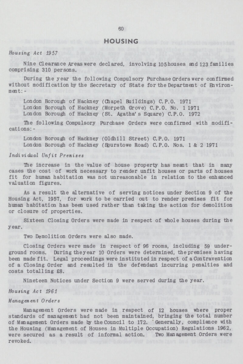 60 HOUSING Housing Act 1957 Nine Clearance Areas were declared, involving 105houses and 123 families comprising 310 persons. During the year the following Compulsory Purchase Orders were confirmed without modification by the Secretary of State for the Department of Environ ment: - London Borough of Hackney (Chapel Buildings) C.P.O. 1971 London Borough of Hackney (Morpeth Grove) C.P.O. No. 1 1971 London Borough of Hackney (St. Agatha's Square) C.P.O. 1972 The following Compulsory Purchase Orders were confirmed with modifi cations:- London Borough of Hackney (Oldhill Street) C.P.O. 1971 London Borough of Hackney (Efcurstowe Road) C.P.O. Nos. 1 & 2 1971 Indi vi dual Unfit Premises The increase in the value of house property has meant that in many cases the cost of work necessary to render unfit houses or parts of houses fit for human habitation was not unreasonable in relation to the enhanced valuation figures. As a result the alternative of serving notices under Section 9 of the Housing Act, 1957, for work to be carried out to render premises fit for human habitation has been used rather than taking the action for demolition or closure of properties. Sixteen Closing Orders were made in respect of whole houses during the year. Two Demolition Orders were also made. Closing Orders were made in respect of 96 rooms, including 59 under ground rooms. During the year 10 Orders were determined, thepremises having been made fit. Legal proceedings were instituted in respect of a Contravention of a Closing Order and resulted in the defendant incurring penalties and costs totalling £8. Nineteen Notices under Section 9 were served during the year. Housing Act 1961 Management Orders Management Orders were made in respect of 12 houses where proper standards of management had not been maintained, bringing the total number of Management Orders made by the Council to 172. Generally, compliance with the Housing (Management of Houses in Multiple Occupation) Regulations 1962, were secured as a result of informal action. Two Management Orders were revoked.