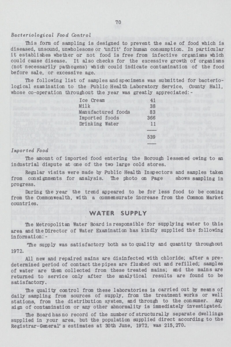 70 Bacteriological Food Control This form of sampling is designed to prevent the sale of food which is diseased, unsound, unwholesome or unfit' for human consumption. In particular it establishes whether or not food is free from infective organisms which could cause disease. It also checks for the excessive growth of organisms (not necessarily pathogens) which could indicate contamination of the food before sale, or excessive age. The following list of samples and specimens was submitted for bacterio logical examination to the Public Health Laboratory Service, County Hall, whose co-operation throughout the year was greatly appreciated:- Ice Cream 41 Milk 38 Manufactured foods 83 Imported foods 366 Drinking Water 11 539 Imported Food The amount of imported food entering the Borough lessened owing to an industrial dispute at one of the two large cold stores. Regular visits were made by Public Health Inspectors and samples taken from consignments for analysis. The photo on Page shows sampling in progress. During the year the trend appeared to be for less food to be coming from the Commonwealth, with a commensurate increase from the Common Market countries. WATER SUPPLY The Metropolitan Water Board is responsible for supplying water to this area and the Director of Water Examination has kindly supplied the following information: - The supply was satisfactory both as to quality and quantity throughout 1972. All new and repaired mains are disinfected with chloride; after a pre determined period of contact the pipes are flushed out and refilled; samples of water are then collected from these treated mains; and the mains are returned to service only after the analytical results are found to be satisfactory. The quality control from these laboratories is carried out by means of daily sampling from sources of supply, from the treatment works or well stations, from the distribution system, and through to the consumer. Any sign of contamination or any other abnormality is immediately investigated. The Board has no record of the number of structurally separate dwellings supplied in your area, but the population supplied direct according to the Registrar-General's estimates at 30th June, 1972, was 215,270.