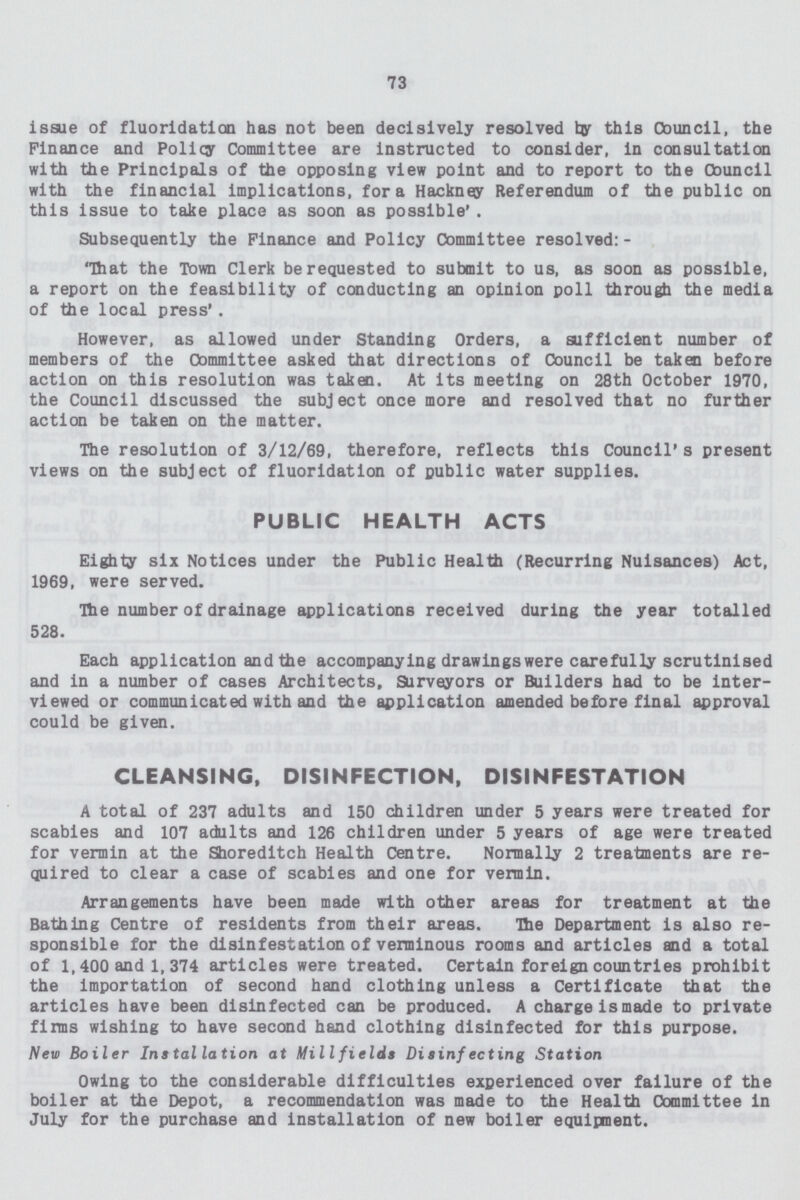 73 issue of fluoridation has not been decisively resolved by this Council, the Finance and Policy Committee are instructed to consider, in consultation with the Principals of the opposing view point and to report to the Council with the financial implications, for a Hackney Referendum of the public on this issue to take place as soon as possible'. Subsequently the Finance and Policy Committee resolved:- 'That the Town Clerk be requested to submit to us, as soon as possible, a report on the feasibility of conducting an opinion poll through the media of the local press1. However, as allowed under Standing Orders, a sufficient number of members of the Committee asked that directions of Council be taken before action on this resolution was taken. At its meeting on 28th October 1970, the Council discussed the subject once more and resolved that no further action be taken on the matter. The resolution of 3/12/69, therefore, reflects this Council's present views on the subject of fluoridation of public water supplies. PUBLIC HEALTH ACTS Eighty six Notices under the Public Health (Recurring Nuisances) Act, 1969, were served. The number of drainage applications received during the year totalled 528. Each application and the accompanying drawingswere carefully scrutinised and in a number of cases Architects, Surveyors or Builders had to be inter viewed or communicated with and the application amended before final approval could be given. CLEANSING, DISINFECTION, DISINFESTATION A total of 237 adults and 150 children under 5 years were treated for scabies and 107 adults and 126 children under 5 years of age were treated for vermin at the Shoredltch Health Centre. Normally 2 treatments are re quired to clear a case of scabies and one for vermin. Arrangements have been made with other areas for treatment at the Bathing Centre of residents from their areas. The Department is also re sponsible for the disinfestation of verminous rooms and articles and a total of 1,400 and 1,374 articles were treated. Certain foreign countries prohibit the importation of second hand clothing unless a Certificate that the articles have been disinfected can be produced. A charge is made to private firms wishing to have second hand clothing disinfected for this purpose. New Boiler Installation at Mill fields Disinfecting Station Owing to the considerable difficulties experienced over failure of the boiler at the Depot, a recommendation was made to the Health Committee in July for the purchase and installation of new boiler equipment.