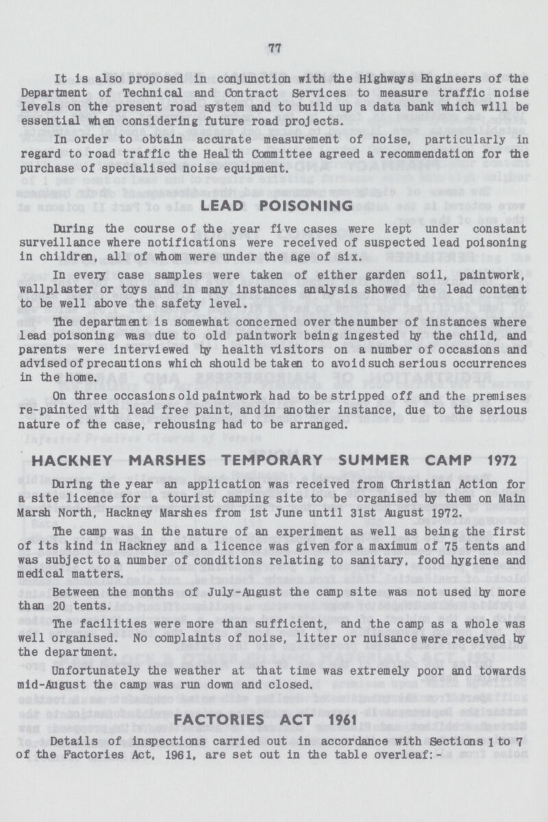 77 It is also proposed in conjunction with the Highways Engineers of the Department of Technical and Contract Services to measure traffic noise levels on the present road system and to build up a data bank which will be essential when considering future road projects. In order to obtain accurate measurement of noise, particularly in regard to road traffic the Health Committee agreed a recommendation for tie purchase of specialised noise equipment. LEAD POISONING During the course of the year five cases were kept under constant surveillance where notifications were received of suspected lead poisoning in children, all of whom were under the age of six. In every case samples were taken of either garden soil, paintwork, wallplaster or toys and in many instances analysis showed the lead content to be well above the safety level. The department is somewhat concerned over the number of instances where lead poisoning was due to old paintwork being ingested by the child, and parents were interviewed by health visitors on a number of occasions and advised of precautions which should be taken to avoid such serious occurrences in the home. On three occasions old paintwork had to be stripped off and the premises re-painted with lead free paint, and in another instance, due to the serious nature of the case, rehousing had to be arranged. HACKNEY MARSHES TEMPORARY SUMMER CAMP 1972 During the year an application was received from Christian Action for a site licence for a tourist camping site to be organised by them on Main Marsh North, Hackney Marshes from 1st June until 31st August 1972. The camp was In the nature of an experiment as well as being the first of its kind in Hackney and a licence was given for a maximum of 75 tents and was subject to a number of conditions relating to sanitary, food hygiene and medical matters. Between the months of July-August the camp site was not used by more than 20 tents. The facilities were more than sufficient, and the camp as a whole was well organised. No complaints of noise, litter or nuisance were received by the department. Unfortunately the weather at that time was extremely poor and towards mid-August the camp was run down and closed. FACTORIES ACT 1961 Details of inspections carried out in accordance with Sections l to 7 of the Factories Act, 1961, are set out in the table overleaf:-