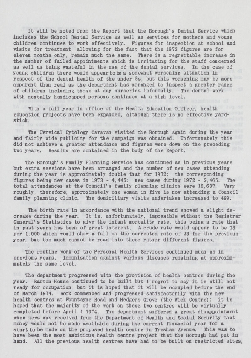 It will be noted from the Report that the Borough's Dental Service which includes the School Dental Service as well as services for mothers and young children continues to work effectively. Figures for inspection at school and visits for treatment, allowing for the fact that the 1973 figures are for eleven months only, remain much the same. There is a regrettable increase in the number of failed appointments which is irritating for the staff concerned as well as being wasteful in the use of the dental services. In the case of young children there would appear to be a somewhat worsening situation in respect of the dental health of the under 5s, but this worsening may be more apparent than real as the department has arranged to inspect a greater range of children including those at day nurseries informally. The dental work with mentally handicapped persons continues at a high level. With a full year in office of the Health Education Officer, health education projects have been expanded, although there is no effective yard stick. The Cervical Cytology Caravan visited the Borough again during the year and fairly wide publicity for the campaign was obtained. Unfortunately this did not achieve a greater attendance and figures were down on the preceding two years. Results are contained in the body of the Report. The Borough's Family Planning Service has continued as in previous years but extra sessions have been arranged and the number of new cases attending during the year is approximately double that for 1972; the corresponding figures being new cases in 1973 - 4,445: new cases during 1972 - 2,465. The total attendances at the Council's family planning clinics were 16,637. Very roughly, therefore, approximately one woman in five is now attending a Council family planning clinic. The domiciliary visits undertaken increased to 499. The birth rate in accordance with the national trend showed a slight de crease during the year. It is, unfortunately, impossible without the Registrar General's Statistics to give the infant mortality rate, this being a rate that in past years has been of great interest. A crude rate would appear to be 18 per 1,000 which would show a fall on the corrected rate of 23 for the previous year, but too much cannot be read into these rather different figures. The routine work of the Personal Health Services continued much as in previous years. Immunisation against various diseases remaining at approxim mately the same level. The department progressed with the provision of health centres during the year. Barton House continued to be built but I regret to say it is still not ready for occupation, but it is hoped that it will be occupied before the end of March 1974. Work commenced and progressed satisfactorily with the new health centres at Fountayne Road and Hedgers Grove (the Wick Centre): it is hoped that the majority of the work on these two centres will be virtually completed before April 1 1974. The department suffered a great disappointment when news was received from the Department of Health and Social Security that money would not be made available during the current financial year for a start to be made on the proposed health centre in Tresham Avenue. This was to have been the most ambitious health centre project that the Borough had put in hand. All the previous health centres have had to be built on restricted sites,