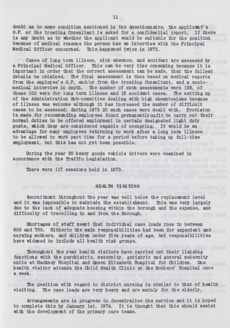 11 doubt as to some condition mentioned in the questionnaire, the applicant's Q.P. or the treating Consultant is asked for a confidential report. If there is any doubt as to whether the applicant would be suitable for the position because of medical reasons the person has an interview with the Principal Medical Officer concerned. This happened twice in 1973. Cases of long term illness, sick absence, and accident are assessed by a Principal Medical Officer. This can be very time consuming because it is important in order that the correct assessment can be made, that the fullest details be obtained. The final assessment is thus based on medical reports from the employee's G.P. and/or from the treating Cbnsultant, and a socio medical interview in depth. The number of such assessments were 138, of these 102 were for long term illness and 16 accident cases. The setting up of the Administration Sub-committee dealing with high absenteeisms because of illness was welcome although it has increased the number of difficult cases to be assessed; during 1973 20 such cases were dealt with. Provision is made for recommending employees found permanently unfit to carry out their normal duties to be offered employment in certain designated light duty posts, which they are considered capable of occupying. It would be an advantage for many employees returning to work after a long term illness to be allowed to work part time for a period before taking up full-time employment, but this has not yet been possible. During the year 30 heavy goods vehicle drivers were examined in accordance with the Traffic Legislation. There were 117 sessions held in 1973. HEALTH VISITING Recruitment throughout the year was well below the replacement level and it was impossible to maintain the establishment. This was very largely due to the lack of adequate housing within the borough and the expense, and difficulty of travelling to and from the Borough. Shortages of staff meant that individual case loads rose to between 600 and 700. Hitherto the main responsibilities had been for expectant and nursing mothers, and children under five years of age, but responsibilities have widened to include all health risk groups. Throughout the year health visitors have carried out their liaising functions with the psychiatric, maternity, geriatric and general maternity units at Hackney Hospital and Queen Elizabeth Hospital for Children. One health visitor attends the Child Health Clinic at the Mothers' Hospital once a week. The position with regard to district nursing is similar to that of health visiting. The case loads are very heavy and are mainly for the elderly. Arrangements are in progress to decentralise the service and it is hoped to complete this by January 1st, 1974. It is thought that this should assist with the development of the primary care teams.