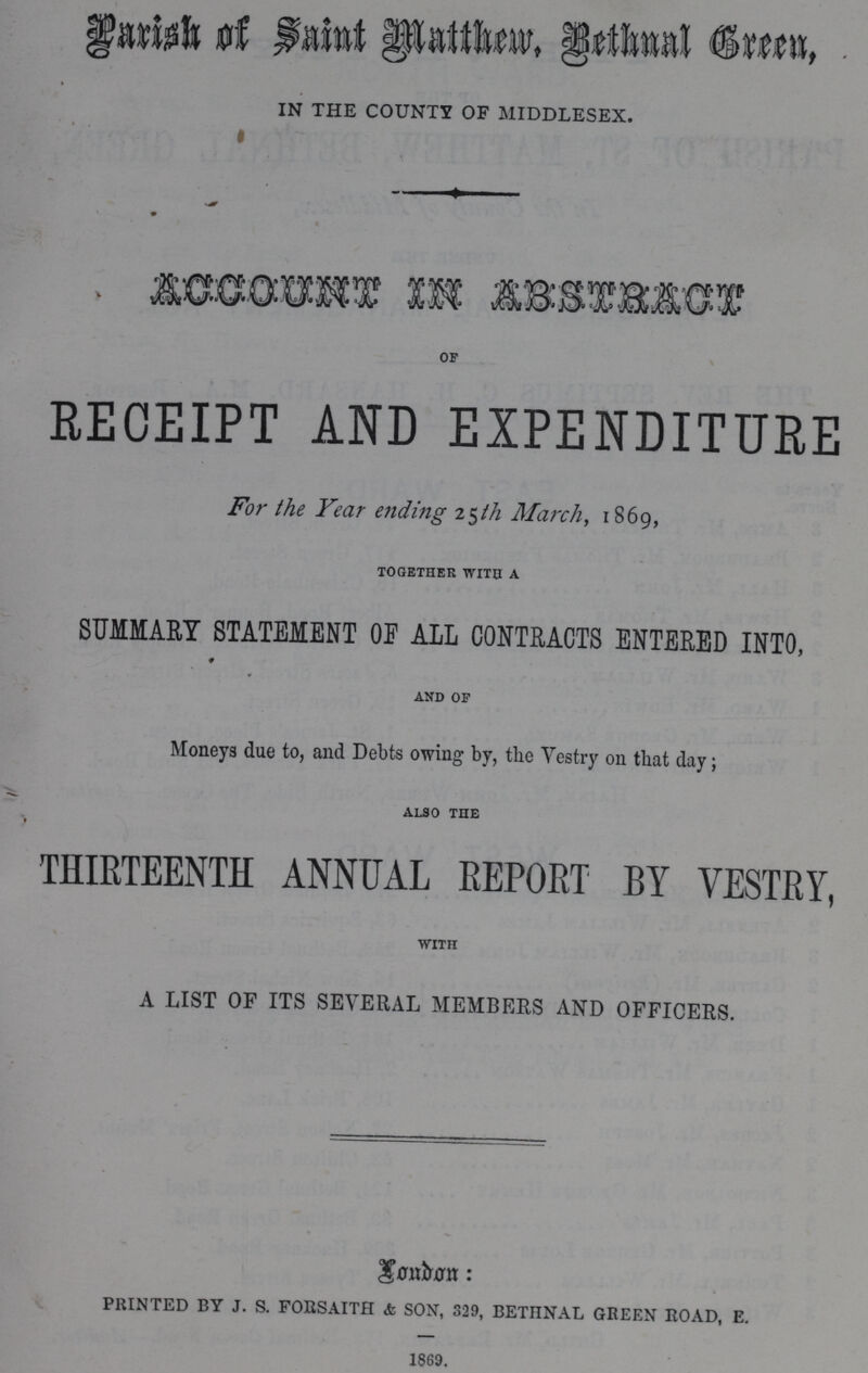 Parish of Saint Matthew, Bethnal Green IN THE COUNTY OF MIDDLESEX. ACCOUNT IN ABSTRACT OF RECEIPT AND EXPENDITURE For the Year ending 25th March, 1869, TOGETHER WITS A SUMMARY STATEMENT OF ALL CONTRACTS ENTERED INTO, AND OF Moneys due to, and Debts owing by, the Vestry on that day; ALSO THE THIRTEENTH ANNUAL REPORT BY VESTRY, WITH A LIST OF ITS SEVERAL MEMBERS AND OFFICERS. Landon: printed by j. s. forsaith & son, 329, bethnal green road, e. 1869.