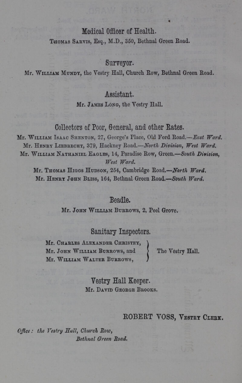 Medical Officer of Health. Thomas Sarvis, Esq., M.D., 350, Bethnal Green Road. Surveyor. Mr. William Mundy, the Vestry Hall, Church Row, Bethnal Green Road. Assistant. Mr. James Long, the Vestry Hall. Collectors of Poor, General, and other Rates. Mr. William Isaac Shenton, 27, George's Place, Old Ford Road.—East Ward. Mr. Henry Liebrecht, 379, Hackney Road.—North Division, West Ward. Mr. William Nathaniel Eagles, 14, Paradise Row, Green.—South Division, West Ward. Mr. Thomas Higgs Hudson, 254, Cambridge Road.—North Ward. Mr. Henry John Bliss, 164, Bethnal Green Road.—South Ward. Beadle. Mr. John William Burrows, 2, Peel Grove. Sanitary Inspectors. Mr. Charles Alexander Christey, Mr. John William Burrows, and Mr. William Walter Burrows, The Vestry Hall. Vestry Hall Keeper. Mr. David George Brooks. ROBERT VOSS, Vestry Clerk. Office: the Vestry Hall, Church Bow, Bethnal Green Road.