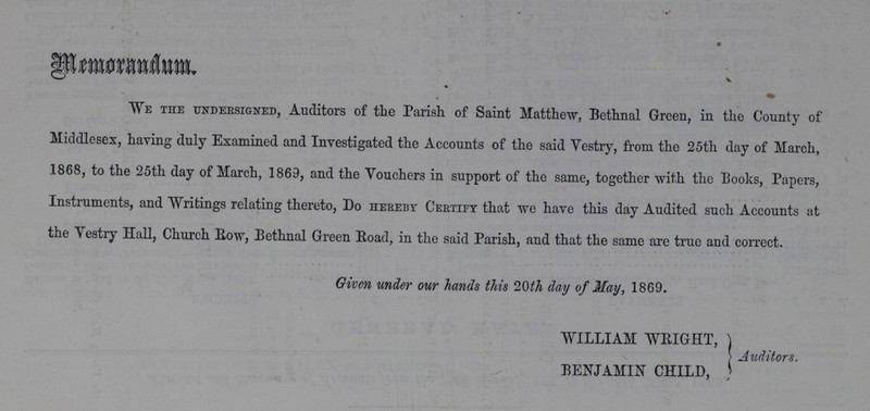 Memorandum We the undersigned, Auditors of the Parish of Saint Matthew, Bethnal Green, in the County of Middlesex, having duly Examined and Investigated the Accounts of the said Vestry, from the 25th day of March, .1868, to the 25th day of March, 1869, and the Vouchers in support of the same, together with the Books, Papers, Instruments, and Writings relating thereto, Do hereby Certify that we have this day Audited such Accounts at the Vestry Hall, Church Bow, Bethnal Green Road, in the said Parish, and that the same are true and correct. Given under our hands this 20th day of May, 1869. WILLIAM WEIGHT, BENJAMIN CHILD, Auditors.